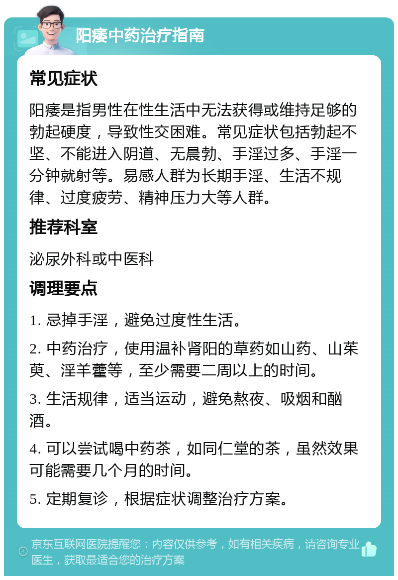 阳痿中药治疗指南 常见症状 阳痿是指男性在性生活中无法获得或维持足够的勃起硬度，导致性交困难。常见症状包括勃起不坚、不能进入阴道、无晨勃、手淫过多、手淫一分钟就射等。易感人群为长期手淫、生活不规律、过度疲劳、精神压力大等人群。 推荐科室 泌尿外科或中医科 调理要点 1. 忌掉手淫，避免过度性生活。 2. 中药治疗，使用温补肾阳的草药如山药、山茱萸、淫羊藿等，至少需要二周以上的时间。 3. 生活规律，适当运动，避免熬夜、吸烟和酗酒。 4. 可以尝试喝中药茶，如同仁堂的茶，虽然效果可能需要几个月的时间。 5. 定期复诊，根据症状调整治疗方案。