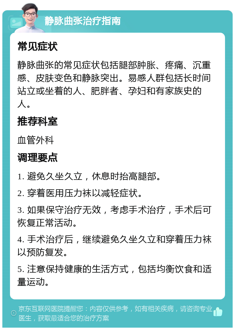 静脉曲张治疗指南 常见症状 静脉曲张的常见症状包括腿部肿胀、疼痛、沉重感、皮肤变色和静脉突出。易感人群包括长时间站立或坐着的人、肥胖者、孕妇和有家族史的人。 推荐科室 血管外科 调理要点 1. 避免久坐久立，休息时抬高腿部。 2. 穿着医用压力袜以减轻症状。 3. 如果保守治疗无效，考虑手术治疗，手术后可恢复正常活动。 4. 手术治疗后，继续避免久坐久立和穿着压力袜以预防复发。 5. 注意保持健康的生活方式，包括均衡饮食和适量运动。