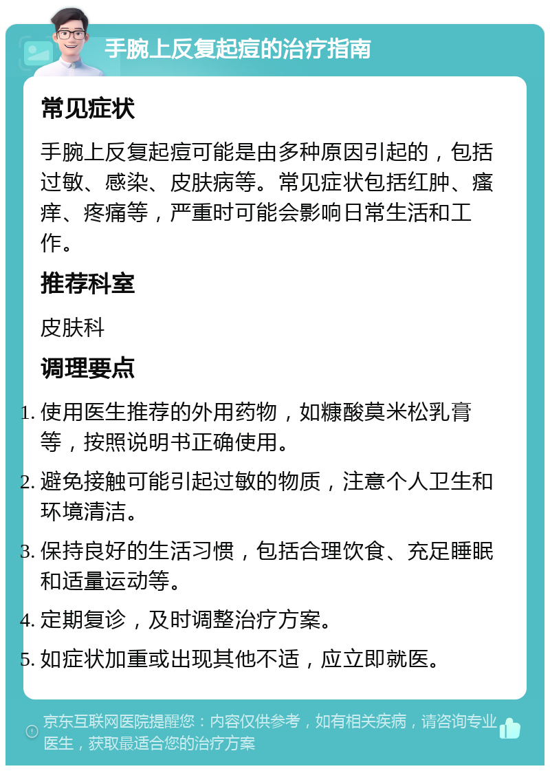 手腕上反复起痘的治疗指南 常见症状 手腕上反复起痘可能是由多种原因引起的，包括过敏、感染、皮肤病等。常见症状包括红肿、瘙痒、疼痛等，严重时可能会影响日常生活和工作。 推荐科室 皮肤科 调理要点 使用医生推荐的外用药物，如糠酸莫米松乳膏等，按照说明书正确使用。 避免接触可能引起过敏的物质，注意个人卫生和环境清洁。 保持良好的生活习惯，包括合理饮食、充足睡眠和适量运动等。 定期复诊，及时调整治疗方案。 如症状加重或出现其他不适，应立即就医。