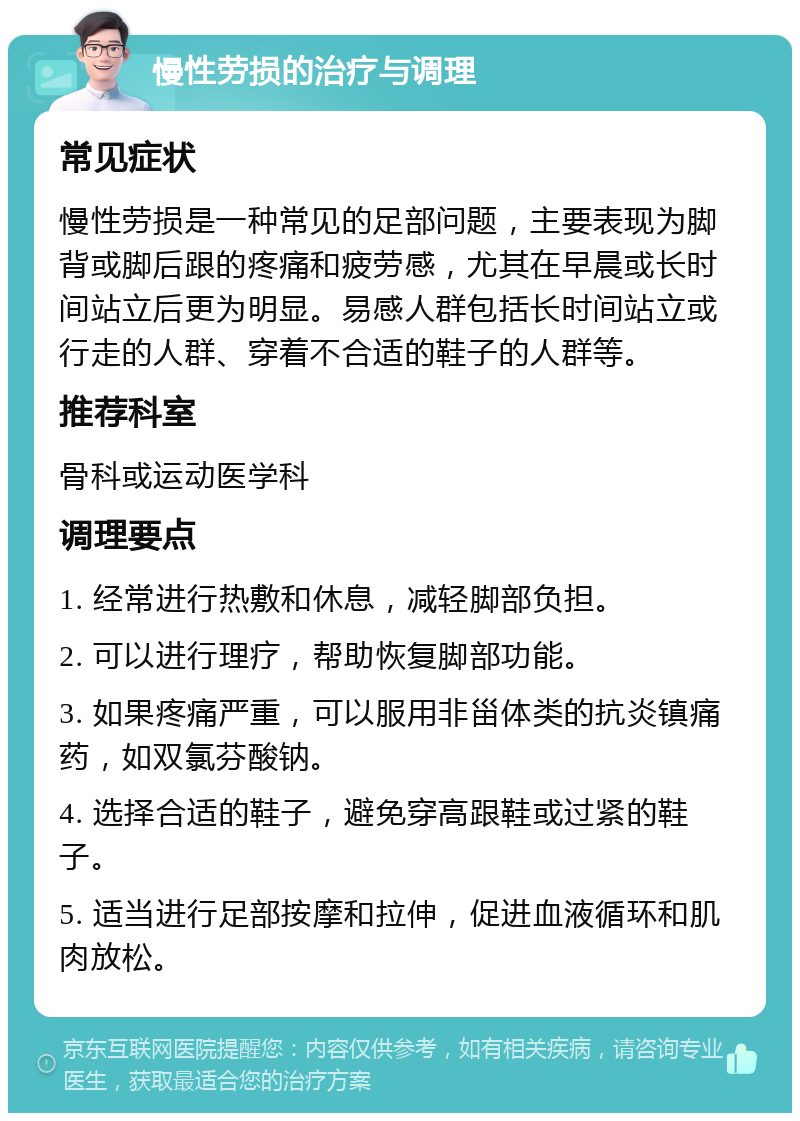 慢性劳损的治疗与调理 常见症状 慢性劳损是一种常见的足部问题，主要表现为脚背或脚后跟的疼痛和疲劳感，尤其在早晨或长时间站立后更为明显。易感人群包括长时间站立或行走的人群、穿着不合适的鞋子的人群等。 推荐科室 骨科或运动医学科 调理要点 1. 经常进行热敷和休息，减轻脚部负担。 2. 可以进行理疗，帮助恢复脚部功能。 3. 如果疼痛严重，可以服用非甾体类的抗炎镇痛药，如双氯芬酸钠。 4. 选择合适的鞋子，避免穿高跟鞋或过紧的鞋子。 5. 适当进行足部按摩和拉伸，促进血液循环和肌肉放松。