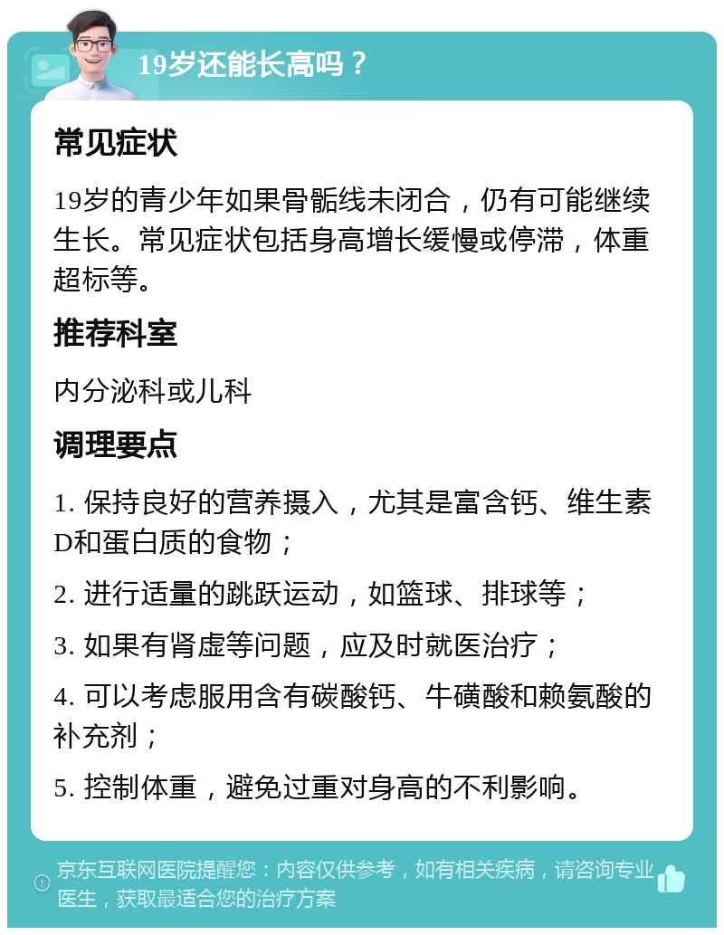 19岁还能长高吗？ 常见症状 19岁的青少年如果骨骺线未闭合，仍有可能继续生长。常见症状包括身高增长缓慢或停滞，体重超标等。 推荐科室 内分泌科或儿科 调理要点 1. 保持良好的营养摄入，尤其是富含钙、维生素D和蛋白质的食物； 2. 进行适量的跳跃运动，如篮球、排球等； 3. 如果有肾虚等问题，应及时就医治疗； 4. 可以考虑服用含有碳酸钙、牛磺酸和赖氨酸的补充剂； 5. 控制体重，避免过重对身高的不利影响。