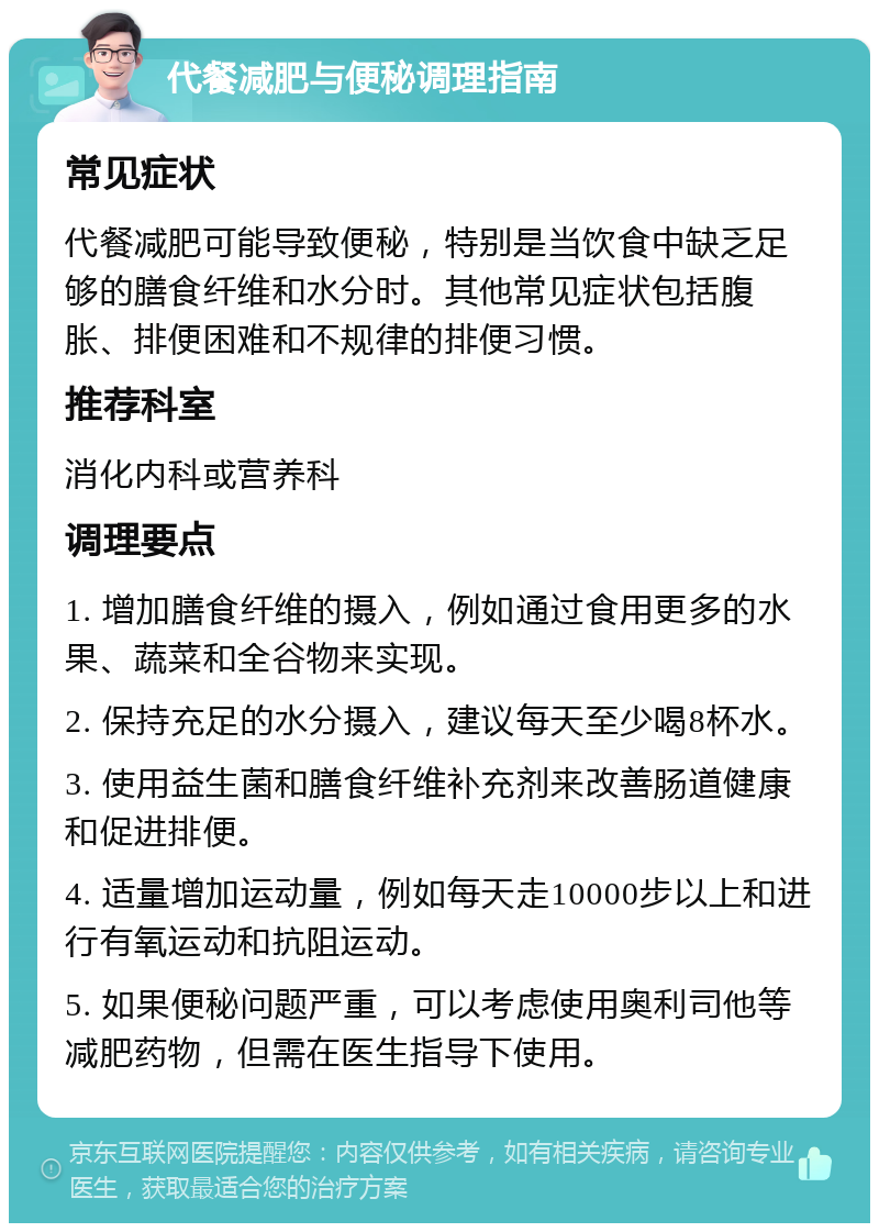 代餐减肥与便秘调理指南 常见症状 代餐减肥可能导致便秘，特别是当饮食中缺乏足够的膳食纤维和水分时。其他常见症状包括腹胀、排便困难和不规律的排便习惯。 推荐科室 消化内科或营养科 调理要点 1. 增加膳食纤维的摄入，例如通过食用更多的水果、蔬菜和全谷物来实现。 2. 保持充足的水分摄入，建议每天至少喝8杯水。 3. 使用益生菌和膳食纤维补充剂来改善肠道健康和促进排便。 4. 适量增加运动量，例如每天走10000步以上和进行有氧运动和抗阻运动。 5. 如果便秘问题严重，可以考虑使用奥利司他等减肥药物，但需在医生指导下使用。