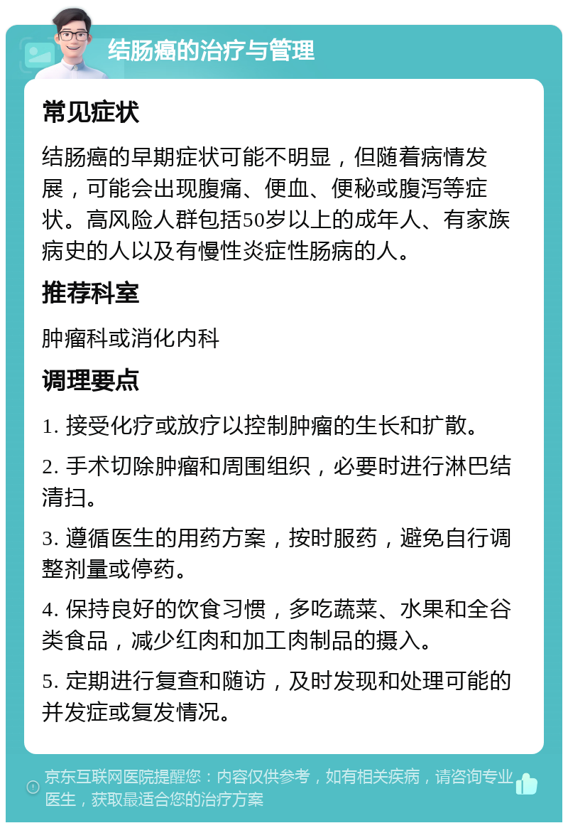 结肠癌的治疗与管理 常见症状 结肠癌的早期症状可能不明显，但随着病情发展，可能会出现腹痛、便血、便秘或腹泻等症状。高风险人群包括50岁以上的成年人、有家族病史的人以及有慢性炎症性肠病的人。 推荐科室 肿瘤科或消化内科 调理要点 1. 接受化疗或放疗以控制肿瘤的生长和扩散。 2. 手术切除肿瘤和周围组织，必要时进行淋巴结清扫。 3. 遵循医生的用药方案，按时服药，避免自行调整剂量或停药。 4. 保持良好的饮食习惯，多吃蔬菜、水果和全谷类食品，减少红肉和加工肉制品的摄入。 5. 定期进行复查和随访，及时发现和处理可能的并发症或复发情况。