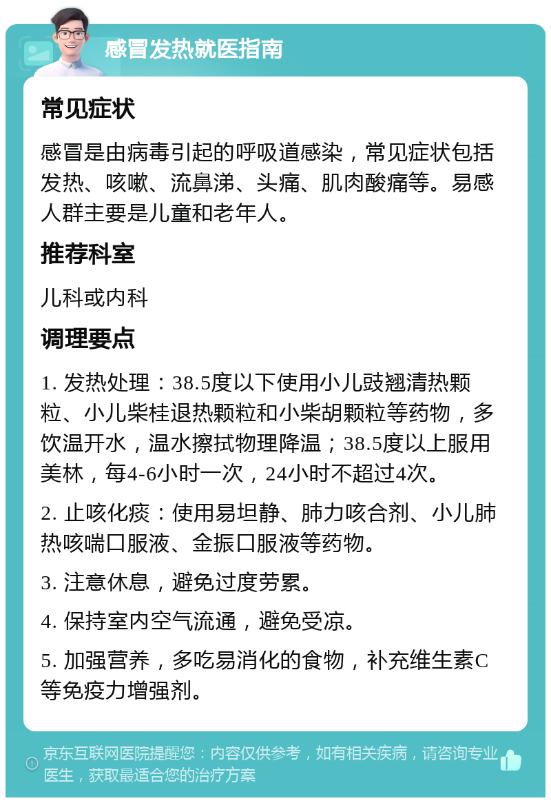 感冒发热就医指南 常见症状 感冒是由病毒引起的呼吸道感染，常见症状包括发热、咳嗽、流鼻涕、头痛、肌肉酸痛等。易感人群主要是儿童和老年人。 推荐科室 儿科或内科 调理要点 1. 发热处理：38.5度以下使用小儿豉翘清热颗粒、小儿柴桂退热颗粒和小柴胡颗粒等药物，多饮温开水，温水擦拭物理降温；38.5度以上服用美林，每4-6小时一次，24小时不超过4次。 2. 止咳化痰：使用易坦静、肺力咳合剂、小儿肺热咳喘口服液、金振口服液等药物。 3. 注意休息，避免过度劳累。 4. 保持室内空气流通，避免受凉。 5. 加强营养，多吃易消化的食物，补充维生素C等免疫力增强剂。