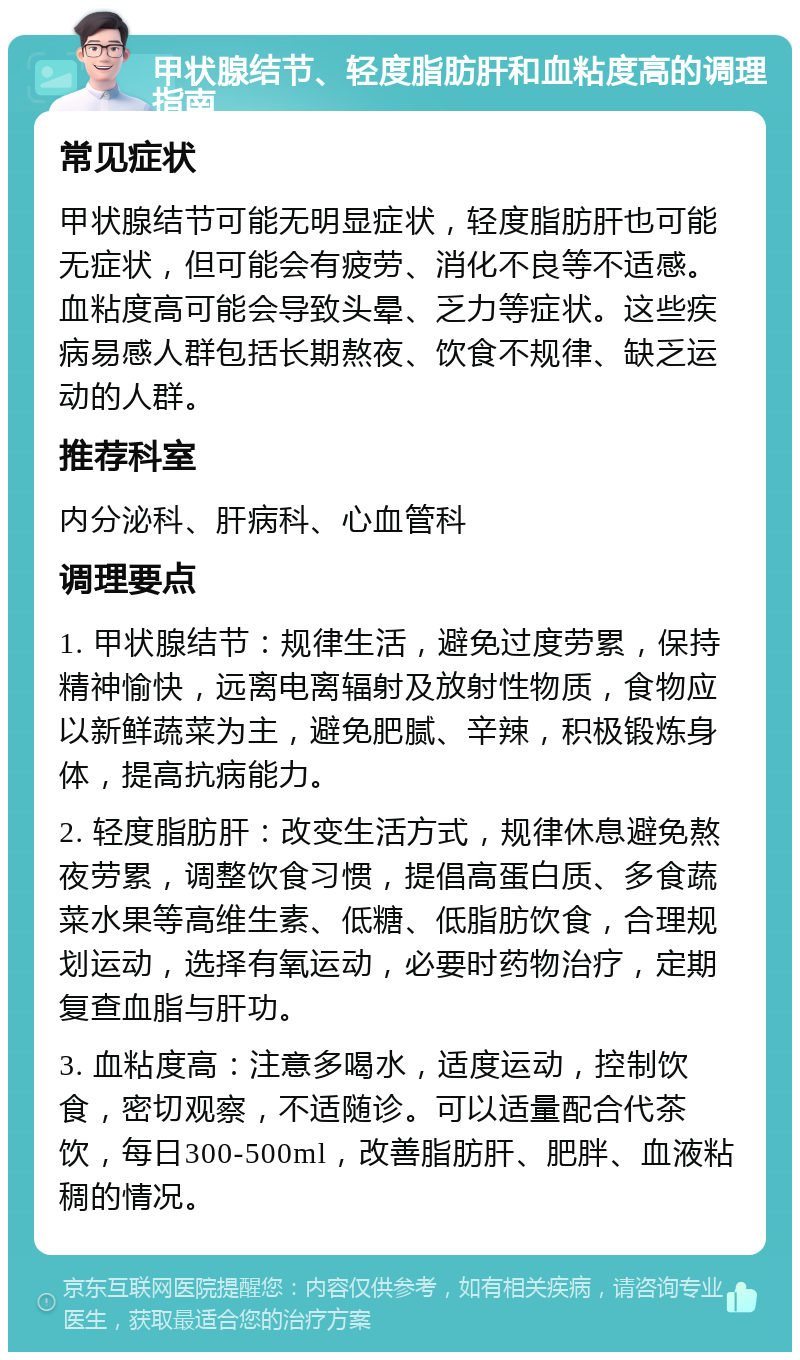 甲状腺结节、轻度脂肪肝和血粘度高的调理指南 常见症状 甲状腺结节可能无明显症状，轻度脂肪肝也可能无症状，但可能会有疲劳、消化不良等不适感。血粘度高可能会导致头晕、乏力等症状。这些疾病易感人群包括长期熬夜、饮食不规律、缺乏运动的人群。 推荐科室 内分泌科、肝病科、心血管科 调理要点 1. 甲状腺结节：规律生活，避免过度劳累，保持精神愉快，远离电离辐射及放射性物质，食物应以新鲜蔬菜为主，避免肥腻、辛辣，积极锻炼身体，提高抗病能力。 2. 轻度脂肪肝：改变生活方式，规律休息避免熬夜劳累，调整饮食习惯，提倡高蛋白质、多食蔬菜水果等高维生素、低糖、低脂肪饮食，合理规划运动，选择有氧运动，必要时药物治疗，定期复查血脂与肝功。 3. 血粘度高：注意多喝水，适度运动，控制饮食，密切观察，不适随诊。可以适量配合代茶饮，每日300-500ml，改善脂肪肝、肥胖、血液粘稠的情况。