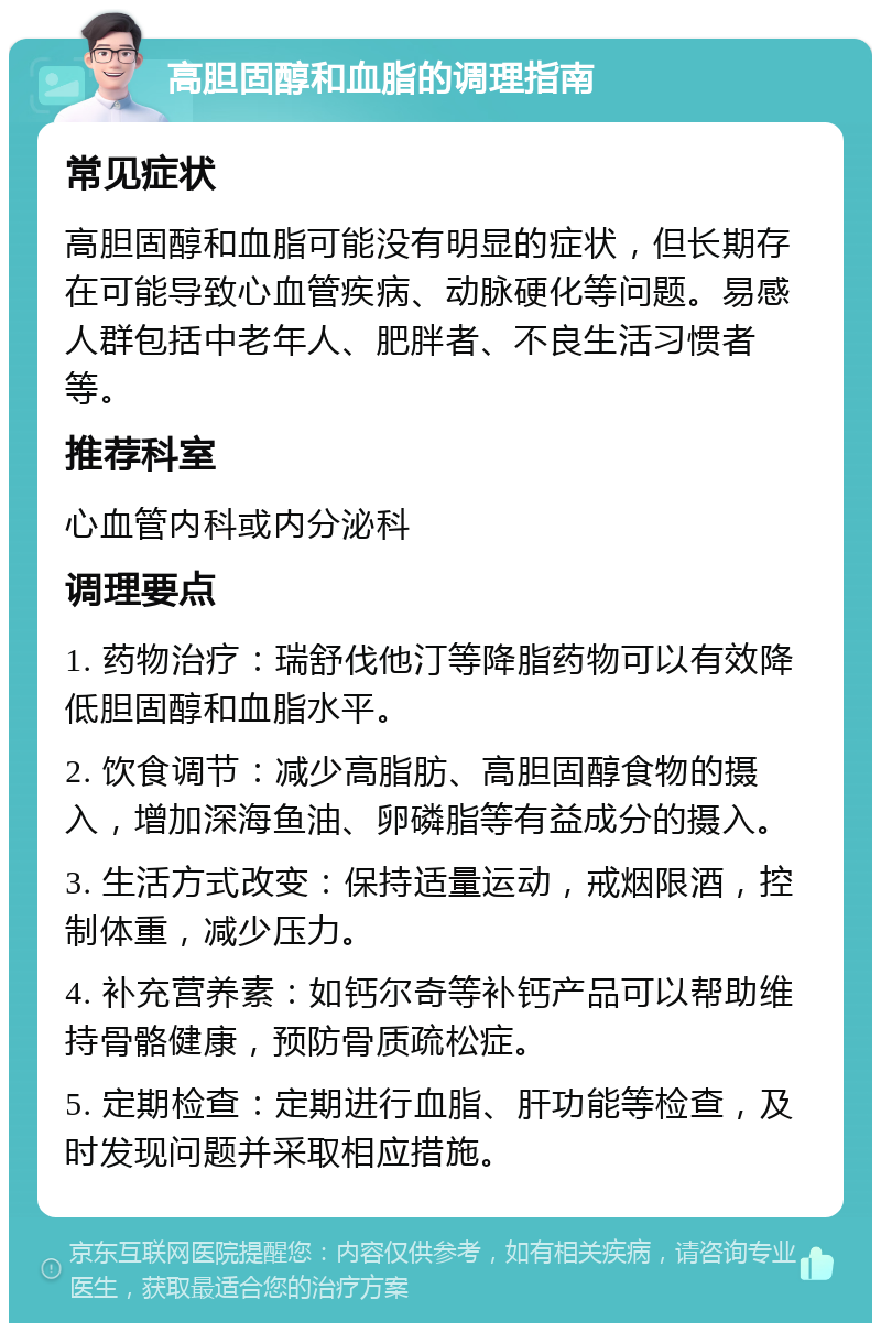 高胆固醇和血脂的调理指南 常见症状 高胆固醇和血脂可能没有明显的症状，但长期存在可能导致心血管疾病、动脉硬化等问题。易感人群包括中老年人、肥胖者、不良生活习惯者等。 推荐科室 心血管内科或内分泌科 调理要点 1. 药物治疗：瑞舒伐他汀等降脂药物可以有效降低胆固醇和血脂水平。 2. 饮食调节：减少高脂肪、高胆固醇食物的摄入，增加深海鱼油、卵磷脂等有益成分的摄入。 3. 生活方式改变：保持适量运动，戒烟限酒，控制体重，减少压力。 4. 补充营养素：如钙尔奇等补钙产品可以帮助维持骨骼健康，预防骨质疏松症。 5. 定期检查：定期进行血脂、肝功能等检查，及时发现问题并采取相应措施。