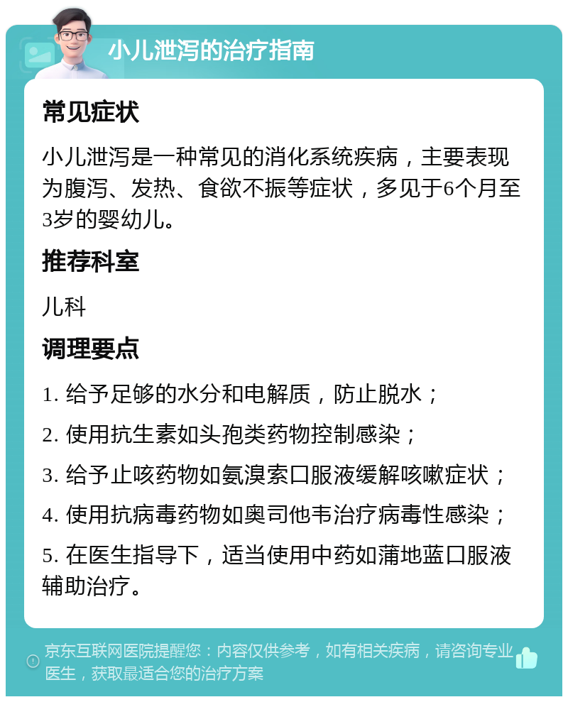 小儿泄泻的治疗指南 常见症状 小儿泄泻是一种常见的消化系统疾病，主要表现为腹泻、发热、食欲不振等症状，多见于6个月至3岁的婴幼儿。 推荐科室 儿科 调理要点 1. 给予足够的水分和电解质，防止脱水； 2. 使用抗生素如头孢类药物控制感染； 3. 给予止咳药物如氨溴索口服液缓解咳嗽症状； 4. 使用抗病毒药物如奥司他韦治疗病毒性感染； 5. 在医生指导下，适当使用中药如蒲地蓝口服液辅助治疗。