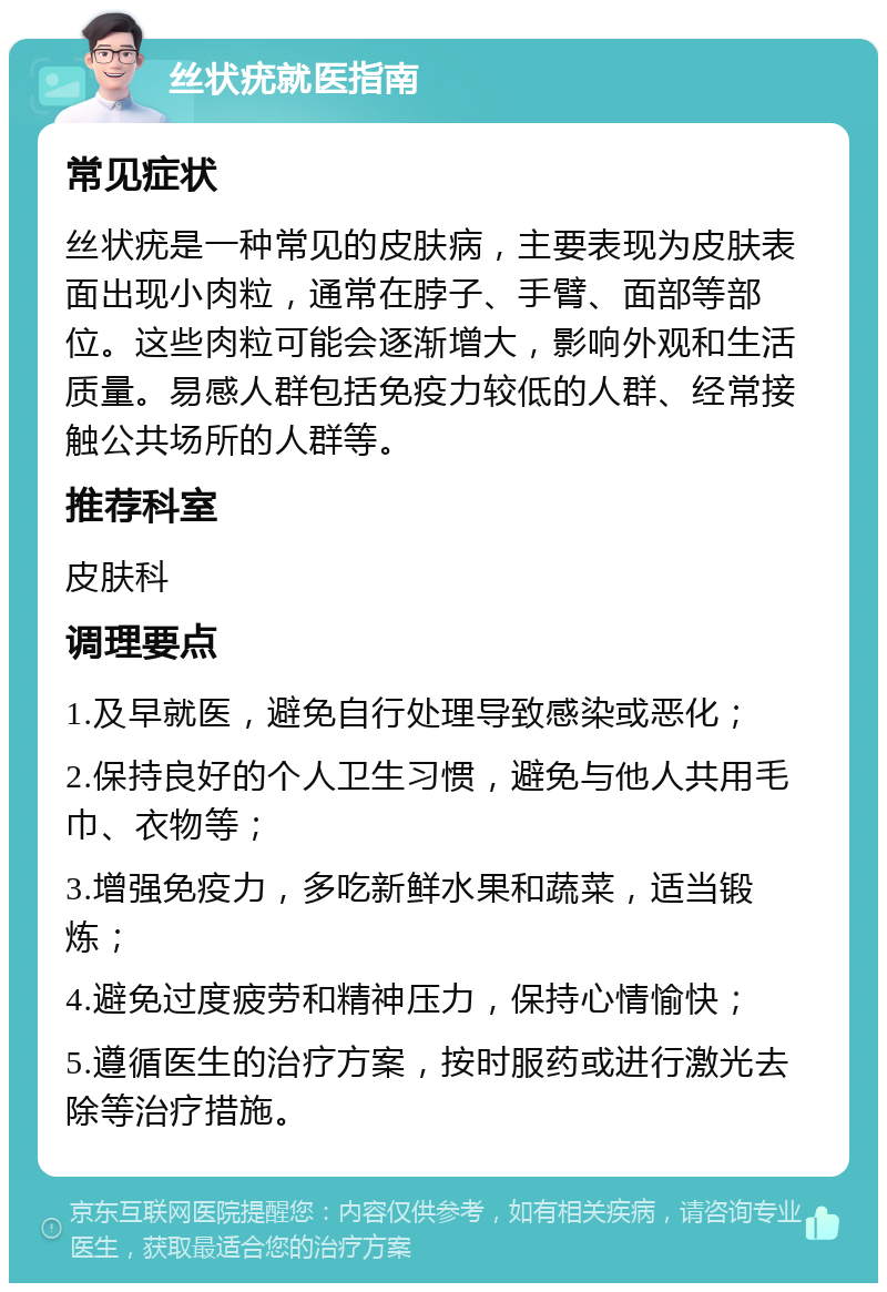 丝状疣就医指南 常见症状 丝状疣是一种常见的皮肤病，主要表现为皮肤表面出现小肉粒，通常在脖子、手臂、面部等部位。这些肉粒可能会逐渐增大，影响外观和生活质量。易感人群包括免疫力较低的人群、经常接触公共场所的人群等。 推荐科室 皮肤科 调理要点 1.及早就医，避免自行处理导致感染或恶化； 2.保持良好的个人卫生习惯，避免与他人共用毛巾、衣物等； 3.增强免疫力，多吃新鲜水果和蔬菜，适当锻炼； 4.避免过度疲劳和精神压力，保持心情愉快； 5.遵循医生的治疗方案，按时服药或进行激光去除等治疗措施。