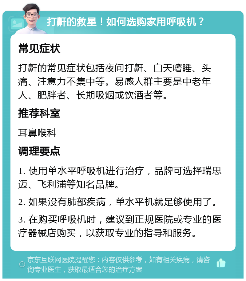 打鼾的救星！如何选购家用呼吸机？ 常见症状 打鼾的常见症状包括夜间打鼾、白天嗜睡、头痛、注意力不集中等。易感人群主要是中老年人、肥胖者、长期吸烟或饮酒者等。 推荐科室 耳鼻喉科 调理要点 1. 使用单水平呼吸机进行治疗，品牌可选择瑞思迈、飞利浦等知名品牌。 2. 如果没有肺部疾病，单水平机就足够使用了。 3. 在购买呼吸机时，建议到正规医院或专业的医疗器械店购买，以获取专业的指导和服务。