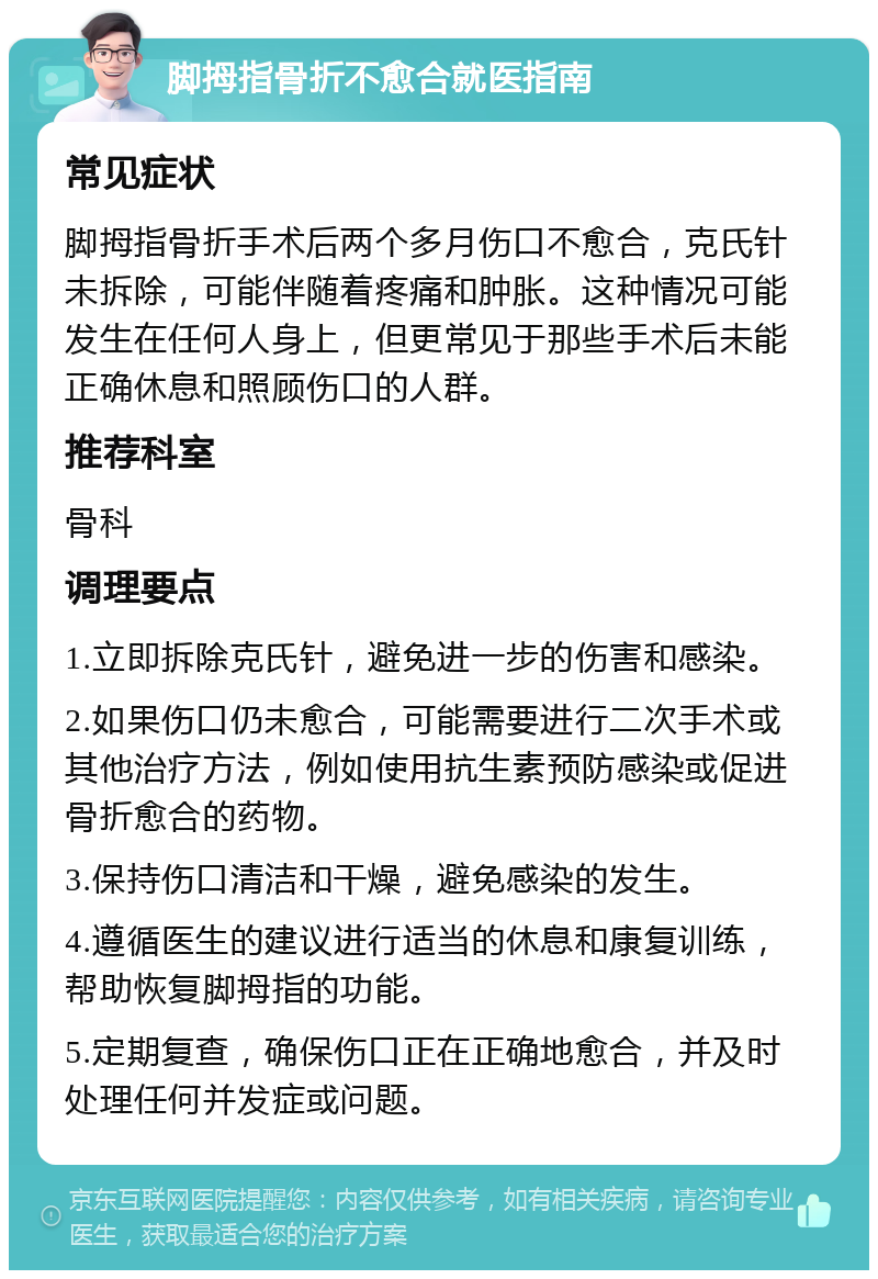 脚拇指骨折不愈合就医指南 常见症状 脚拇指骨折手术后两个多月伤口不愈合，克氏针未拆除，可能伴随着疼痛和肿胀。这种情况可能发生在任何人身上，但更常见于那些手术后未能正确休息和照顾伤口的人群。 推荐科室 骨科 调理要点 1.立即拆除克氏针，避免进一步的伤害和感染。 2.如果伤口仍未愈合，可能需要进行二次手术或其他治疗方法，例如使用抗生素预防感染或促进骨折愈合的药物。 3.保持伤口清洁和干燥，避免感染的发生。 4.遵循医生的建议进行适当的休息和康复训练，帮助恢复脚拇指的功能。 5.定期复查，确保伤口正在正确地愈合，并及时处理任何并发症或问题。