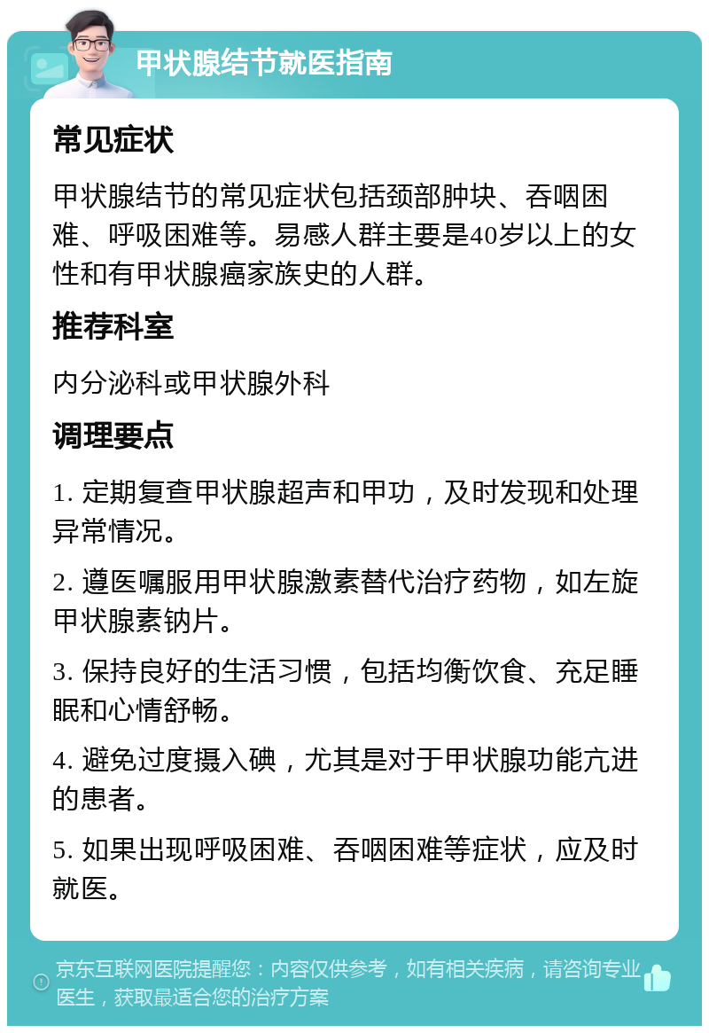 甲状腺结节就医指南 常见症状 甲状腺结节的常见症状包括颈部肿块、吞咽困难、呼吸困难等。易感人群主要是40岁以上的女性和有甲状腺癌家族史的人群。 推荐科室 内分泌科或甲状腺外科 调理要点 1. 定期复查甲状腺超声和甲功，及时发现和处理异常情况。 2. 遵医嘱服用甲状腺激素替代治疗药物，如左旋甲状腺素钠片。 3. 保持良好的生活习惯，包括均衡饮食、充足睡眠和心情舒畅。 4. 避免过度摄入碘，尤其是对于甲状腺功能亢进的患者。 5. 如果出现呼吸困难、吞咽困难等症状，应及时就医。