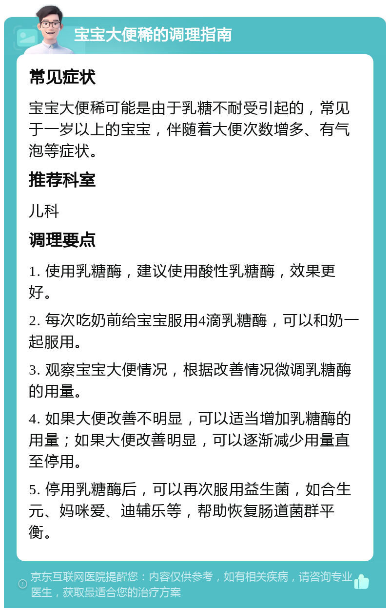 宝宝大便稀的调理指南 常见症状 宝宝大便稀可能是由于乳糖不耐受引起的，常见于一岁以上的宝宝，伴随着大便次数增多、有气泡等症状。 推荐科室 儿科 调理要点 1. 使用乳糖酶，建议使用酸性乳糖酶，效果更好。 2. 每次吃奶前给宝宝服用4滴乳糖酶，可以和奶一起服用。 3. 观察宝宝大便情况，根据改善情况微调乳糖酶的用量。 4. 如果大便改善不明显，可以适当增加乳糖酶的用量；如果大便改善明显，可以逐渐减少用量直至停用。 5. 停用乳糖酶后，可以再次服用益生菌，如合生元、妈咪爱、迪辅乐等，帮助恢复肠道菌群平衡。