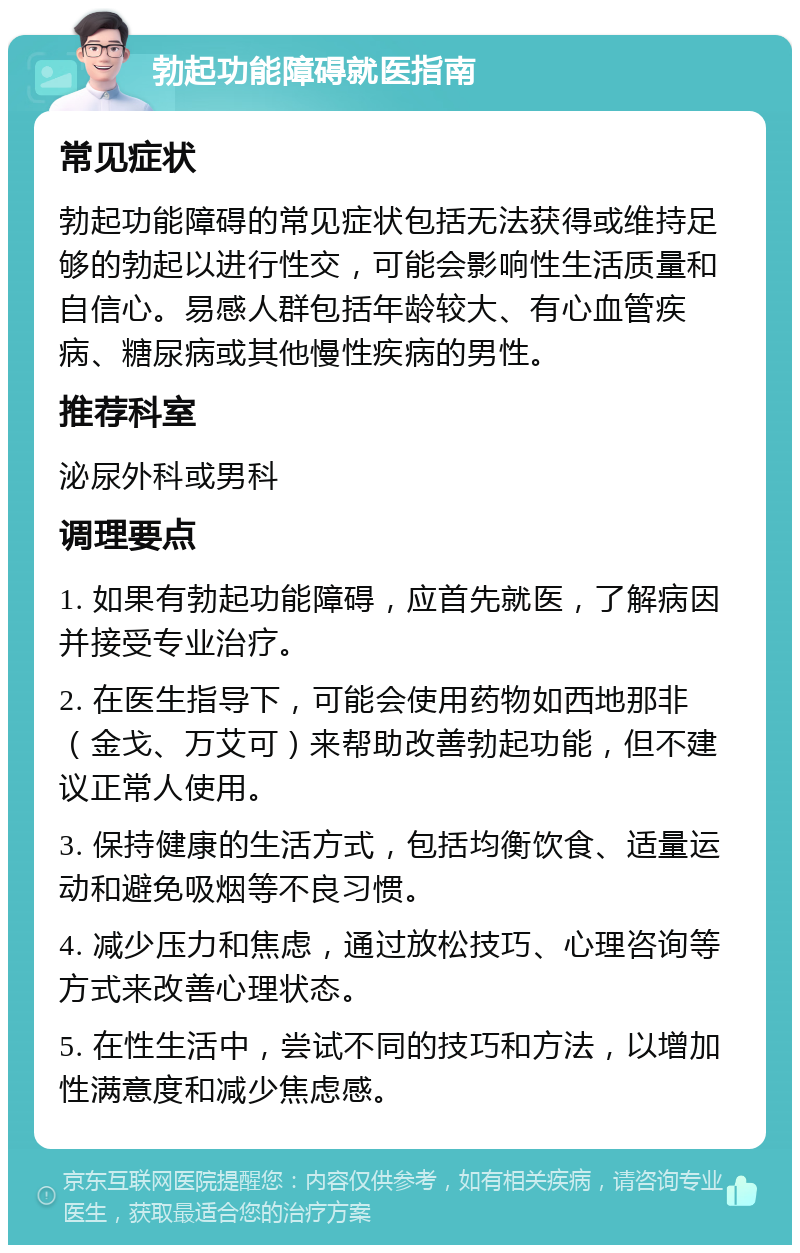 勃起功能障碍就医指南 常见症状 勃起功能障碍的常见症状包括无法获得或维持足够的勃起以进行性交，可能会影响性生活质量和自信心。易感人群包括年龄较大、有心血管疾病、糖尿病或其他慢性疾病的男性。 推荐科室 泌尿外科或男科 调理要点 1. 如果有勃起功能障碍，应首先就医，了解病因并接受专业治疗。 2. 在医生指导下，可能会使用药物如西地那非（金戈、万艾可）来帮助改善勃起功能，但不建议正常人使用。 3. 保持健康的生活方式，包括均衡饮食、适量运动和避免吸烟等不良习惯。 4. 减少压力和焦虑，通过放松技巧、心理咨询等方式来改善心理状态。 5. 在性生活中，尝试不同的技巧和方法，以增加性满意度和减少焦虑感。