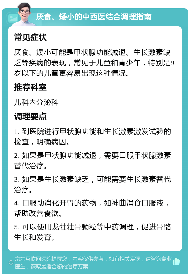 厌食、矮小的中西医结合调理指南 常见症状 厌食、矮小可能是甲状腺功能减退、生长激素缺乏等疾病的表现，常见于儿童和青少年，特别是9岁以下的儿童更容易出现这种情况。 推荐科室 儿科内分泌科 调理要点 1. 到医院进行甲状腺功能和生长激素激发试验的检查，明确病因。 2. 如果是甲状腺功能减退，需要口服甲状腺激素替代治疗。 3. 如果是生长激素缺乏，可能需要生长激素替代治疗。 4. 口服助消化开胃的药物，如神曲消食口服液，帮助改善食欲。 5. 可以使用龙牡壮骨颗粒等中药调理，促进骨骼生长和发育。