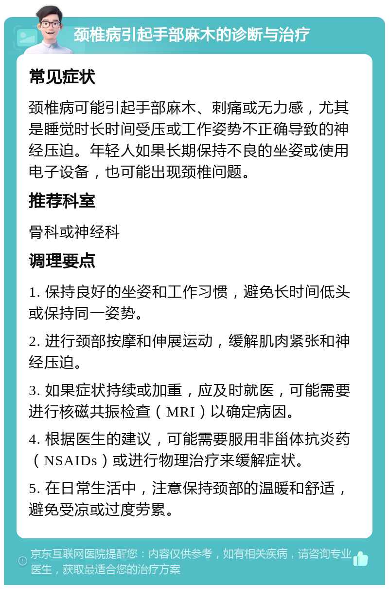 颈椎病引起手部麻木的诊断与治疗 常见症状 颈椎病可能引起手部麻木、刺痛或无力感，尤其是睡觉时长时间受压或工作姿势不正确导致的神经压迫。年轻人如果长期保持不良的坐姿或使用电子设备，也可能出现颈椎问题。 推荐科室 骨科或神经科 调理要点 1. 保持良好的坐姿和工作习惯，避免长时间低头或保持同一姿势。 2. 进行颈部按摩和伸展运动，缓解肌肉紧张和神经压迫。 3. 如果症状持续或加重，应及时就医，可能需要进行核磁共振检查（MRI）以确定病因。 4. 根据医生的建议，可能需要服用非甾体抗炎药（NSAIDs）或进行物理治疗来缓解症状。 5. 在日常生活中，注意保持颈部的温暖和舒适，避免受凉或过度劳累。