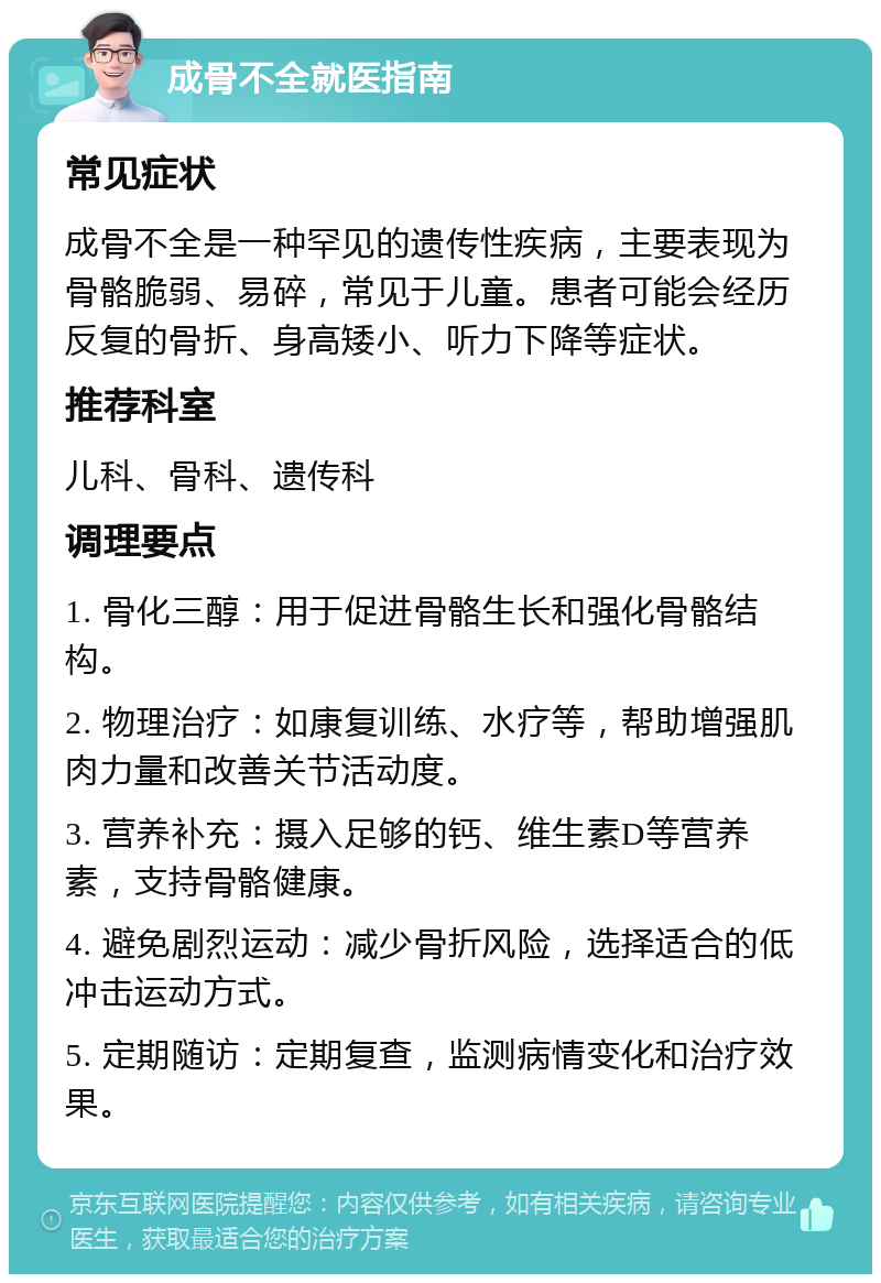 成骨不全就医指南 常见症状 成骨不全是一种罕见的遗传性疾病，主要表现为骨骼脆弱、易碎，常见于儿童。患者可能会经历反复的骨折、身高矮小、听力下降等症状。 推荐科室 儿科、骨科、遗传科 调理要点 1. 骨化三醇：用于促进骨骼生长和强化骨骼结构。 2. 物理治疗：如康复训练、水疗等，帮助增强肌肉力量和改善关节活动度。 3. 营养补充：摄入足够的钙、维生素D等营养素，支持骨骼健康。 4. 避免剧烈运动：减少骨折风险，选择适合的低冲击运动方式。 5. 定期随访：定期复查，监测病情变化和治疗效果。