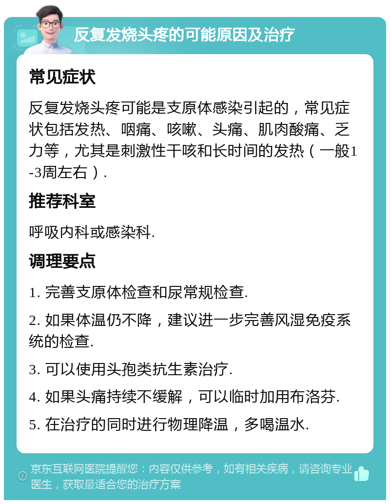 反复发烧头疼的可能原因及治疗 常见症状 反复发烧头疼可能是支原体感染引起的，常见症状包括发热、咽痛、咳嗽、头痛、肌肉酸痛、乏力等，尤其是刺激性干咳和长时间的发热（一般1-3周左右）. 推荐科室 呼吸内科或感染科. 调理要点 1. 完善支原体检查和尿常规检查. 2. 如果体温仍不降，建议进一步完善风湿免疫系统的检查. 3. 可以使用头孢类抗生素治疗. 4. 如果头痛持续不缓解，可以临时加用布洛芬. 5. 在治疗的同时进行物理降温，多喝温水.