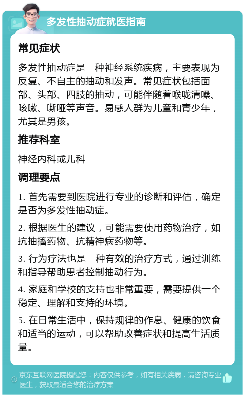 多发性抽动症就医指南 常见症状 多发性抽动症是一种神经系统疾病，主要表现为反复、不自主的抽动和发声。常见症状包括面部、头部、四肢的抽动，可能伴随着喉咙清嗓、咳嗽、嘶哑等声音。易感人群为儿童和青少年，尤其是男孩。 推荐科室 神经内科或儿科 调理要点 1. 首先需要到医院进行专业的诊断和评估，确定是否为多发性抽动症。 2. 根据医生的建议，可能需要使用药物治疗，如抗抽搐药物、抗精神病药物等。 3. 行为疗法也是一种有效的治疗方式，通过训练和指导帮助患者控制抽动行为。 4. 家庭和学校的支持也非常重要，需要提供一个稳定、理解和支持的环境。 5. 在日常生活中，保持规律的作息、健康的饮食和适当的运动，可以帮助改善症状和提高生活质量。