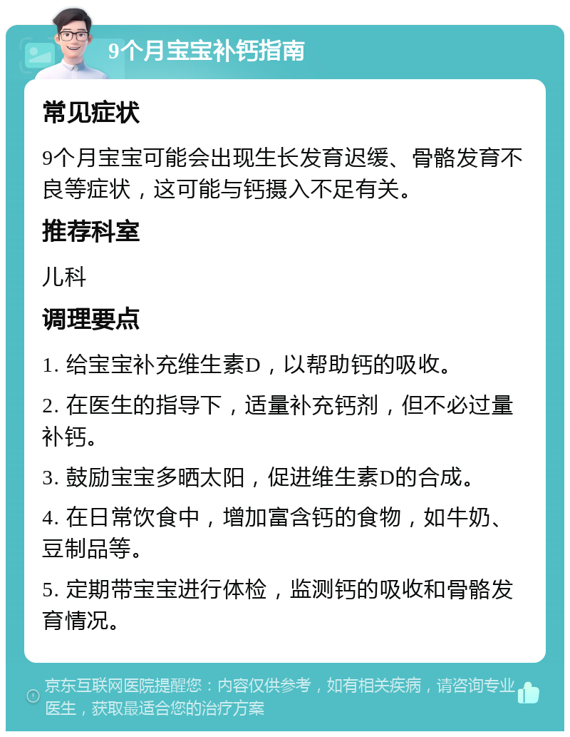 9个月宝宝补钙指南 常见症状 9个月宝宝可能会出现生长发育迟缓、骨骼发育不良等症状，这可能与钙摄入不足有关。 推荐科室 儿科 调理要点 1. 给宝宝补充维生素D，以帮助钙的吸收。 2. 在医生的指导下，适量补充钙剂，但不必过量补钙。 3. 鼓励宝宝多晒太阳，促进维生素D的合成。 4. 在日常饮食中，增加富含钙的食物，如牛奶、豆制品等。 5. 定期带宝宝进行体检，监测钙的吸收和骨骼发育情况。