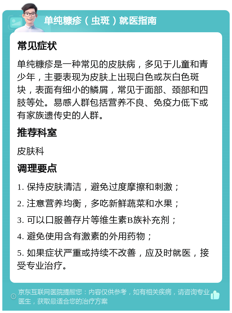 单纯糠疹（虫斑）就医指南 常见症状 单纯糠疹是一种常见的皮肤病，多见于儿童和青少年，主要表现为皮肤上出现白色或灰白色斑块，表面有细小的鳞屑，常见于面部、颈部和四肢等处。易感人群包括营养不良、免疫力低下或有家族遗传史的人群。 推荐科室 皮肤科 调理要点 1. 保持皮肤清洁，避免过度摩擦和刺激； 2. 注意营养均衡，多吃新鲜蔬菜和水果； 3. 可以口服善存片等维生素B族补充剂； 4. 避免使用含有激素的外用药物； 5. 如果症状严重或持续不改善，应及时就医，接受专业治疗。