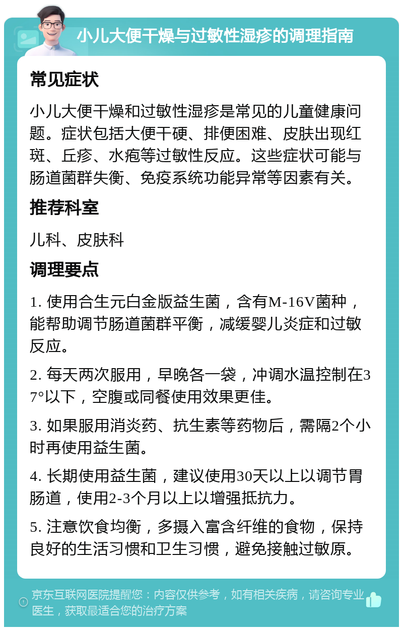 小儿大便干燥与过敏性湿疹的调理指南 常见症状 小儿大便干燥和过敏性湿疹是常见的儿童健康问题。症状包括大便干硬、排便困难、皮肤出现红斑、丘疹、水疱等过敏性反应。这些症状可能与肠道菌群失衡、免疫系统功能异常等因素有关。 推荐科室 儿科、皮肤科 调理要点 1. 使用合生元白金版益生菌，含有M-16V菌种，能帮助调节肠道菌群平衡，减缓婴儿炎症和过敏反应。 2. 每天两次服用，早晚各一袋，冲调水温控制在37°以下，空腹或同餐使用效果更佳。 3. 如果服用消炎药、抗生素等药物后，需隔2个小时再使用益生菌。 4. 长期使用益生菌，建议使用30天以上以调节胃肠道，使用2-3个月以上以增强抵抗力。 5. 注意饮食均衡，多摄入富含纤维的食物，保持良好的生活习惯和卫生习惯，避免接触过敏原。