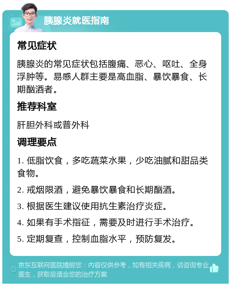 胰腺炎就医指南 常见症状 胰腺炎的常见症状包括腹痛、恶心、呕吐、全身浮肿等。易感人群主要是高血脂、暴饮暴食、长期酗酒者。 推荐科室 肝胆外科或普外科 调理要点 1. 低脂饮食，多吃蔬菜水果，少吃油腻和甜品类食物。 2. 戒烟限酒，避免暴饮暴食和长期酗酒。 3. 根据医生建议使用抗生素治疗炎症。 4. 如果有手术指征，需要及时进行手术治疗。 5. 定期复查，控制血脂水平，预防复发。