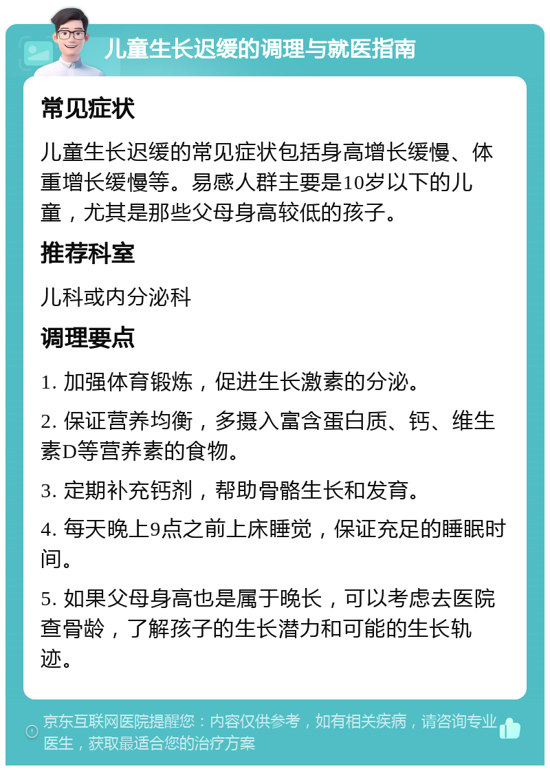 儿童生长迟缓的调理与就医指南 常见症状 儿童生长迟缓的常见症状包括身高增长缓慢、体重增长缓慢等。易感人群主要是10岁以下的儿童，尤其是那些父母身高较低的孩子。 推荐科室 儿科或内分泌科 调理要点 1. 加强体育锻炼，促进生长激素的分泌。 2. 保证营养均衡，多摄入富含蛋白质、钙、维生素D等营养素的食物。 3. 定期补充钙剂，帮助骨骼生长和发育。 4. 每天晚上9点之前上床睡觉，保证充足的睡眠时间。 5. 如果父母身高也是属于晚长，可以考虑去医院查骨龄，了解孩子的生长潜力和可能的生长轨迹。