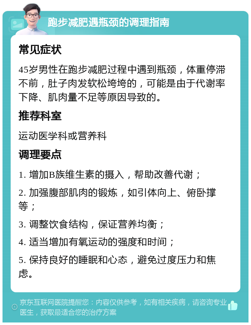 跑步减肥遇瓶颈的调理指南 常见症状 45岁男性在跑步减肥过程中遇到瓶颈，体重停滞不前，肚子肉发软松垮垮的，可能是由于代谢率下降、肌肉量不足等原因导致的。 推荐科室 运动医学科或营养科 调理要点 1. 增加B族维生素的摄入，帮助改善代谢； 2. 加强腹部肌肉的锻炼，如引体向上、俯卧撑等； 3. 调整饮食结构，保证营养均衡； 4. 适当增加有氧运动的强度和时间； 5. 保持良好的睡眠和心态，避免过度压力和焦虑。