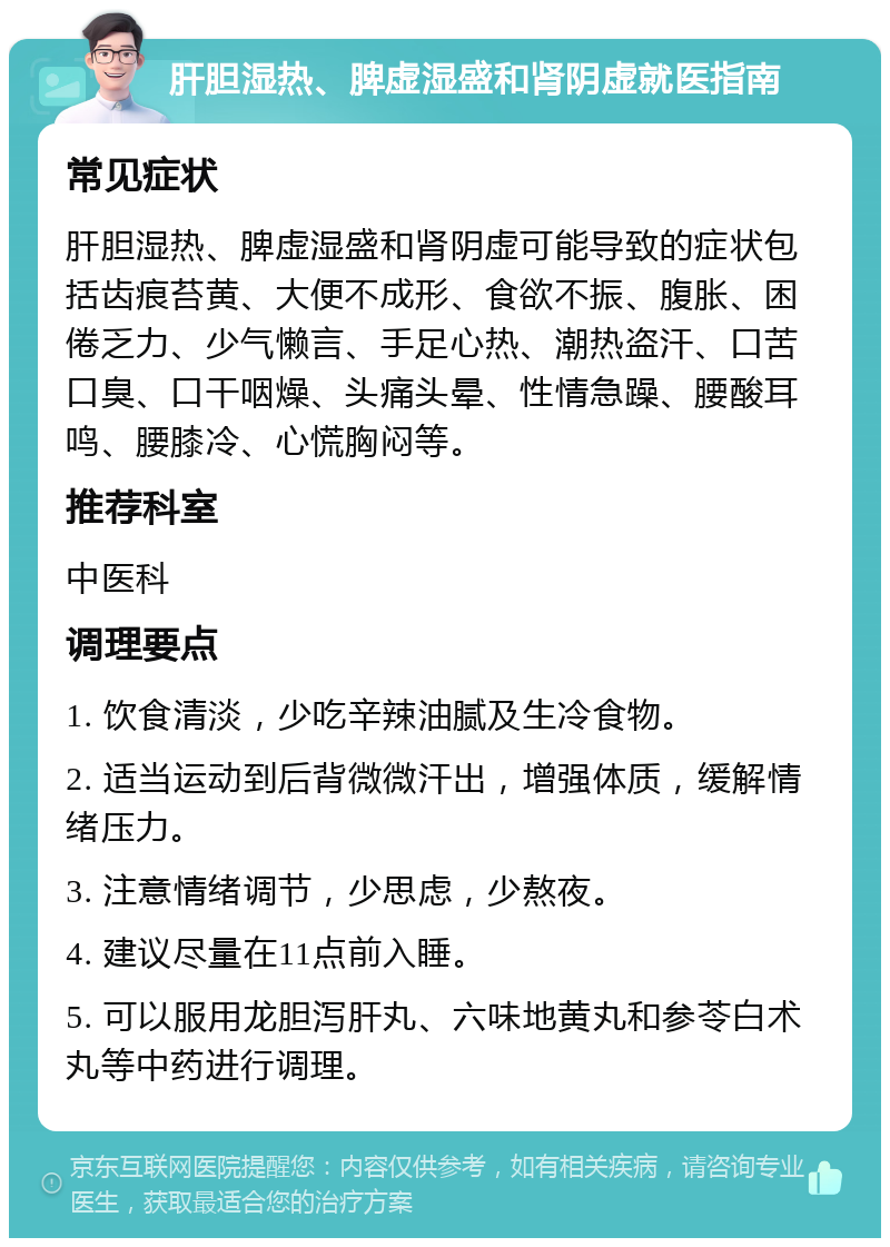 肝胆湿热、脾虚湿盛和肾阴虚就医指南 常见症状 肝胆湿热、脾虚湿盛和肾阴虚可能导致的症状包括齿痕苔黄、大便不成形、食欲不振、腹胀、困倦乏力、少气懒言、手足心热、潮热盗汗、口苦口臭、口干咽燥、头痛头晕、性情急躁、腰酸耳鸣、腰膝冷、心慌胸闷等。 推荐科室 中医科 调理要点 1. 饮食清淡，少吃辛辣油腻及生冷食物。 2. 适当运动到后背微微汗出，增强体质，缓解情绪压力。 3. 注意情绪调节，少思虑，少熬夜。 4. 建议尽量在11点前入睡。 5. 可以服用龙胆泻肝丸、六味地黄丸和参苓白术丸等中药进行调理。