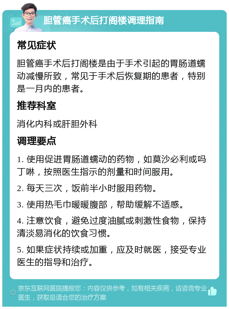 胆管癌手术后打阁楼调理指南 常见症状 胆管癌手术后打阁楼是由于手术引起的胃肠道蠕动减慢所致，常见于手术后恢复期的患者，特别是一月内的患者。 推荐科室 消化内科或肝胆外科 调理要点 1. 使用促进胃肠道蠕动的药物，如莫沙必利或吗丁啉，按照医生指示的剂量和时间服用。 2. 每天三次，饭前半小时服用药物。 3. 使用热毛巾暖暖腹部，帮助缓解不适感。 4. 注意饮食，避免过度油腻或刺激性食物，保持清淡易消化的饮食习惯。 5. 如果症状持续或加重，应及时就医，接受专业医生的指导和治疗。