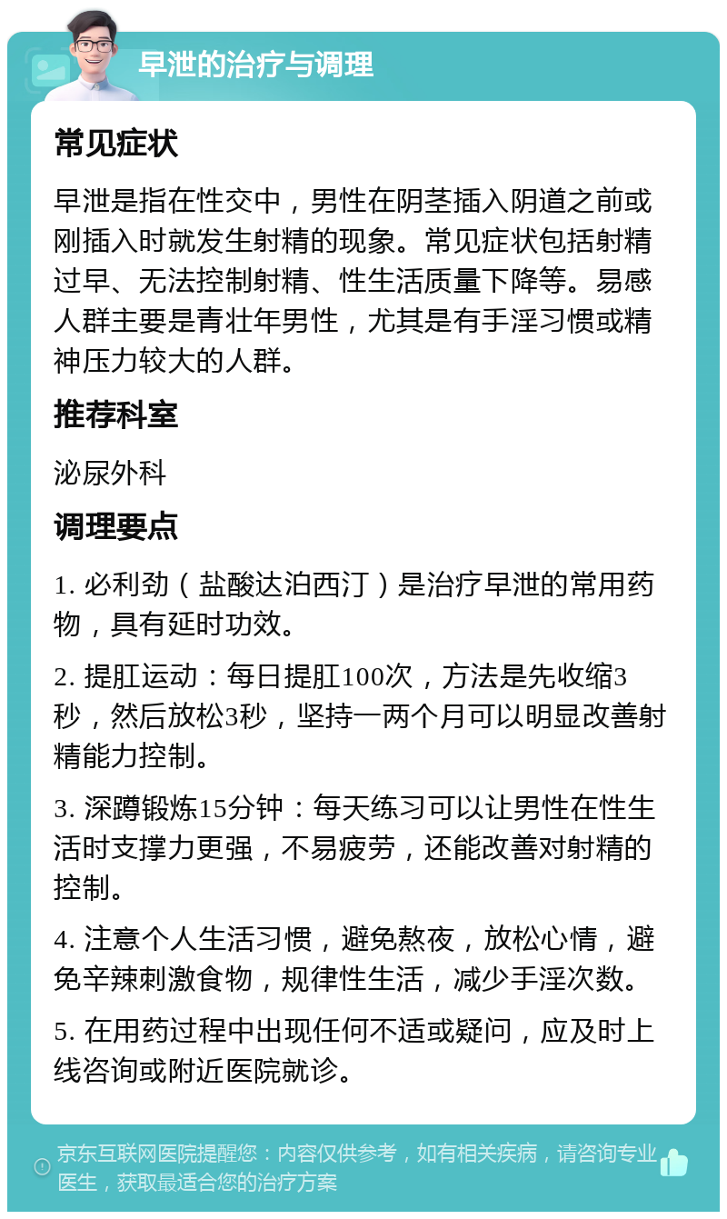 早泄的治疗与调理 常见症状 早泄是指在性交中，男性在阴茎插入阴道之前或刚插入时就发生射精的现象。常见症状包括射精过早、无法控制射精、性生活质量下降等。易感人群主要是青壮年男性，尤其是有手淫习惯或精神压力较大的人群。 推荐科室 泌尿外科 调理要点 1. 必利劲（盐酸达泊西汀）是治疗早泄的常用药物，具有延时功效。 2. 提肛运动：每日提肛100次，方法是先收缩3秒，然后放松3秒，坚持一两个月可以明显改善射精能力控制。 3. 深蹲锻炼15分钟：每天练习可以让男性在性生活时支撑力更强，不易疲劳，还能改善对射精的控制。 4. 注意个人生活习惯，避免熬夜，放松心情，避免辛辣刺激食物，规律性生活，减少手淫次数。 5. 在用药过程中出现任何不适或疑问，应及时上线咨询或附近医院就诊。