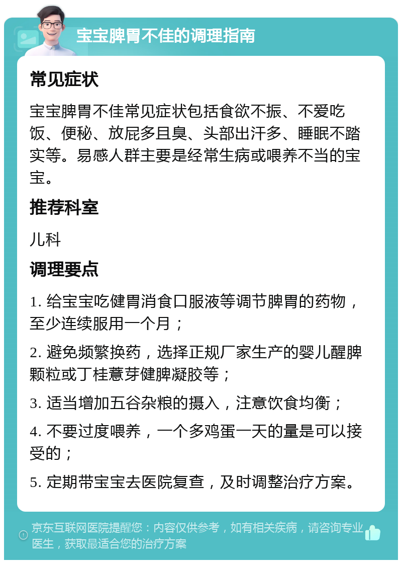 宝宝脾胃不佳的调理指南 常见症状 宝宝脾胃不佳常见症状包括食欲不振、不爱吃饭、便秘、放屁多且臭、头部出汗多、睡眠不踏实等。易感人群主要是经常生病或喂养不当的宝宝。 推荐科室 儿科 调理要点 1. 给宝宝吃健胃消食口服液等调节脾胃的药物，至少连续服用一个月； 2. 避免频繁换药，选择正规厂家生产的婴儿醒脾颗粒或丁桂薏芽健脾凝胶等； 3. 适当增加五谷杂粮的摄入，注意饮食均衡； 4. 不要过度喂养，一个多鸡蛋一天的量是可以接受的； 5. 定期带宝宝去医院复查，及时调整治疗方案。