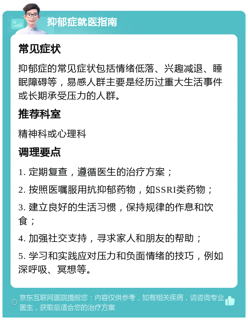 抑郁症就医指南 常见症状 抑郁症的常见症状包括情绪低落、兴趣减退、睡眠障碍等，易感人群主要是经历过重大生活事件或长期承受压力的人群。 推荐科室 精神科或心理科 调理要点 1. 定期复查，遵循医生的治疗方案； 2. 按照医嘱服用抗抑郁药物，如SSRI类药物； 3. 建立良好的生活习惯，保持规律的作息和饮食； 4. 加强社交支持，寻求家人和朋友的帮助； 5. 学习和实践应对压力和负面情绪的技巧，例如深呼吸、冥想等。