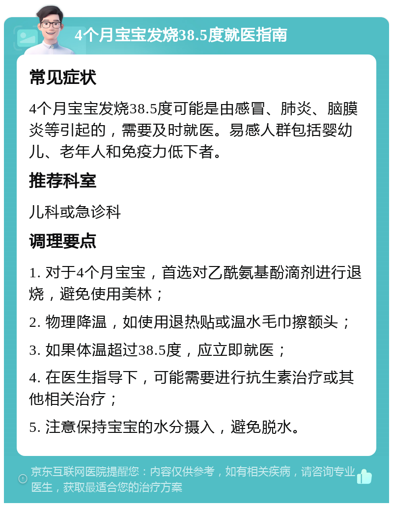 4个月宝宝发烧38.5度就医指南 常见症状 4个月宝宝发烧38.5度可能是由感冒、肺炎、脑膜炎等引起的，需要及时就医。易感人群包括婴幼儿、老年人和免疫力低下者。 推荐科室 儿科或急诊科 调理要点 1. 对于4个月宝宝，首选对乙酰氨基酚滴剂进行退烧，避免使用美林； 2. 物理降温，如使用退热贴或温水毛巾擦额头； 3. 如果体温超过38.5度，应立即就医； 4. 在医生指导下，可能需要进行抗生素治疗或其他相关治疗； 5. 注意保持宝宝的水分摄入，避免脱水。