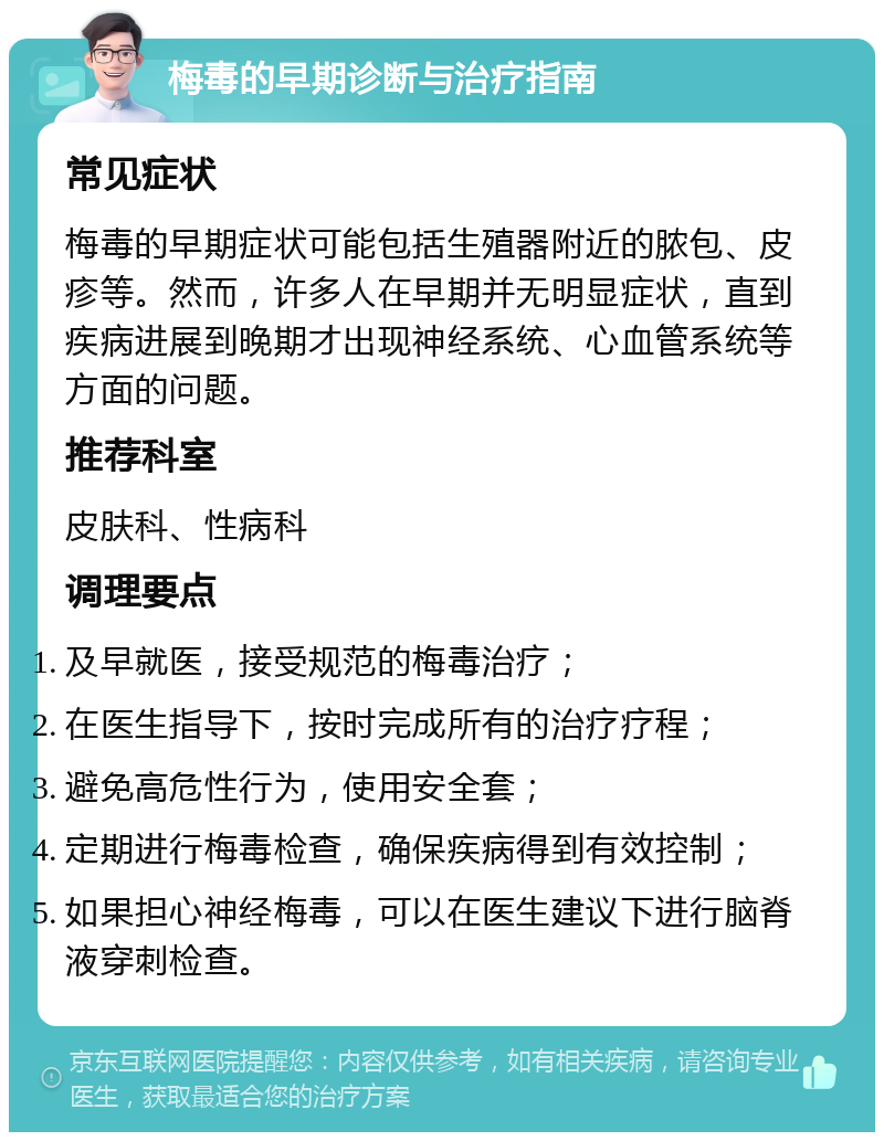 梅毒的早期诊断与治疗指南 常见症状 梅毒的早期症状可能包括生殖器附近的脓包、皮疹等。然而，许多人在早期并无明显症状，直到疾病进展到晚期才出现神经系统、心血管系统等方面的问题。 推荐科室 皮肤科、性病科 调理要点 及早就医，接受规范的梅毒治疗； 在医生指导下，按时完成所有的治疗疗程； 避免高危性行为，使用安全套； 定期进行梅毒检查，确保疾病得到有效控制； 如果担心神经梅毒，可以在医生建议下进行脑脊液穿刺检查。