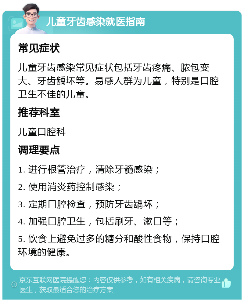 儿童牙齿感染就医指南 常见症状 儿童牙齿感染常见症状包括牙齿疼痛、脓包变大、牙齿龋坏等。易感人群为儿童，特别是口腔卫生不佳的儿童。 推荐科室 儿童口腔科 调理要点 1. 进行根管治疗，清除牙髓感染； 2. 使用消炎药控制感染； 3. 定期口腔检查，预防牙齿龋坏； 4. 加强口腔卫生，包括刷牙、漱口等； 5. 饮食上避免过多的糖分和酸性食物，保持口腔环境的健康。