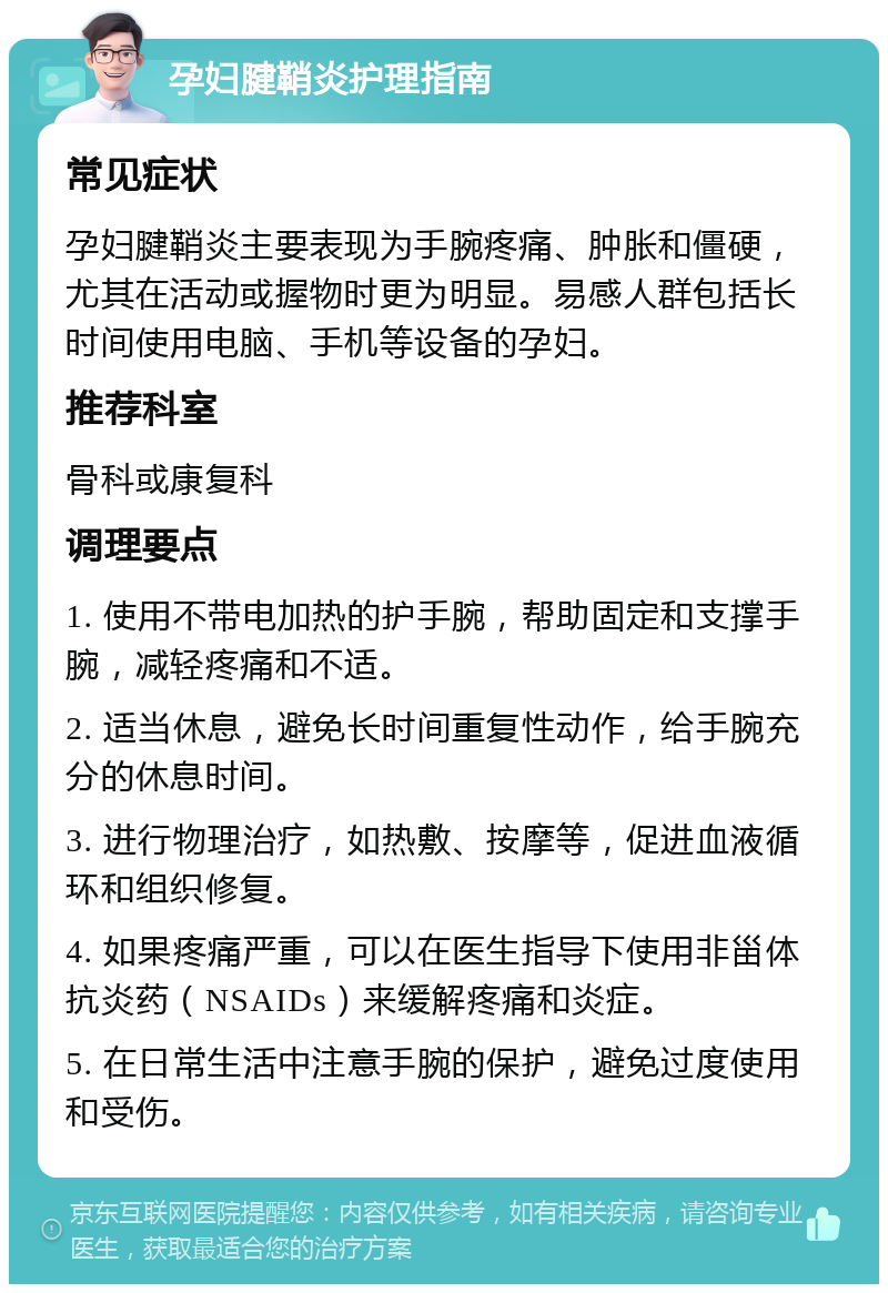 孕妇腱鞘炎护理指南 常见症状 孕妇腱鞘炎主要表现为手腕疼痛、肿胀和僵硬，尤其在活动或握物时更为明显。易感人群包括长时间使用电脑、手机等设备的孕妇。 推荐科室 骨科或康复科 调理要点 1. 使用不带电加热的护手腕，帮助固定和支撑手腕，减轻疼痛和不适。 2. 适当休息，避免长时间重复性动作，给手腕充分的休息时间。 3. 进行物理治疗，如热敷、按摩等，促进血液循环和组织修复。 4. 如果疼痛严重，可以在医生指导下使用非甾体抗炎药（NSAIDs）来缓解疼痛和炎症。 5. 在日常生活中注意手腕的保护，避免过度使用和受伤。