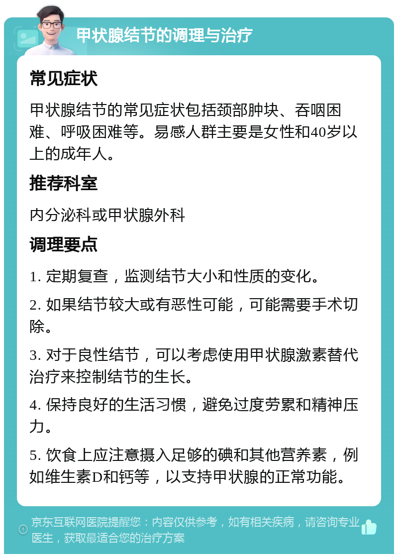 甲状腺结节的调理与治疗 常见症状 甲状腺结节的常见症状包括颈部肿块、吞咽困难、呼吸困难等。易感人群主要是女性和40岁以上的成年人。 推荐科室 内分泌科或甲状腺外科 调理要点 1. 定期复查，监测结节大小和性质的变化。 2. 如果结节较大或有恶性可能，可能需要手术切除。 3. 对于良性结节，可以考虑使用甲状腺激素替代治疗来控制结节的生长。 4. 保持良好的生活习惯，避免过度劳累和精神压力。 5. 饮食上应注意摄入足够的碘和其他营养素，例如维生素D和钙等，以支持甲状腺的正常功能。