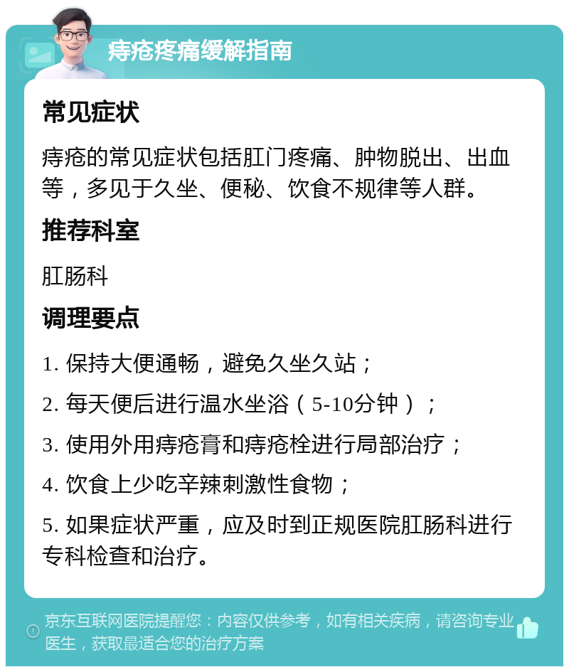 痔疮疼痛缓解指南 常见症状 痔疮的常见症状包括肛门疼痛、肿物脱出、出血等，多见于久坐、便秘、饮食不规律等人群。 推荐科室 肛肠科 调理要点 1. 保持大便通畅，避免久坐久站； 2. 每天便后进行温水坐浴（5-10分钟）； 3. 使用外用痔疮膏和痔疮栓进行局部治疗； 4. 饮食上少吃辛辣刺激性食物； 5. 如果症状严重，应及时到正规医院肛肠科进行专科检查和治疗。