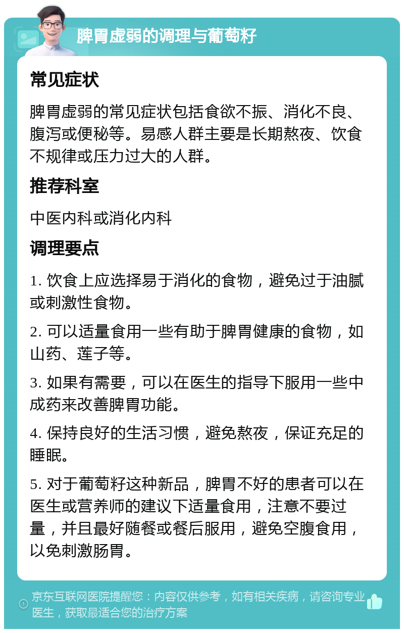 脾胃虚弱的调理与葡萄籽 常见症状 脾胃虚弱的常见症状包括食欲不振、消化不良、腹泻或便秘等。易感人群主要是长期熬夜、饮食不规律或压力过大的人群。 推荐科室 中医内科或消化内科 调理要点 1. 饮食上应选择易于消化的食物，避免过于油腻或刺激性食物。 2. 可以适量食用一些有助于脾胃健康的食物，如山药、莲子等。 3. 如果有需要，可以在医生的指导下服用一些中成药来改善脾胃功能。 4. 保持良好的生活习惯，避免熬夜，保证充足的睡眠。 5. 对于葡萄籽这种新品，脾胃不好的患者可以在医生或营养师的建议下适量食用，注意不要过量，并且最好随餐或餐后服用，避免空腹食用，以免刺激肠胃。