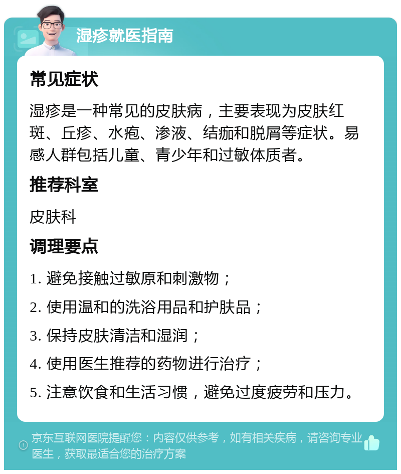 湿疹就医指南 常见症状 湿疹是一种常见的皮肤病，主要表现为皮肤红斑、丘疹、水疱、渗液、结痂和脱屑等症状。易感人群包括儿童、青少年和过敏体质者。 推荐科室 皮肤科 调理要点 1. 避免接触过敏原和刺激物； 2. 使用温和的洗浴用品和护肤品； 3. 保持皮肤清洁和湿润； 4. 使用医生推荐的药物进行治疗； 5. 注意饮食和生活习惯，避免过度疲劳和压力。