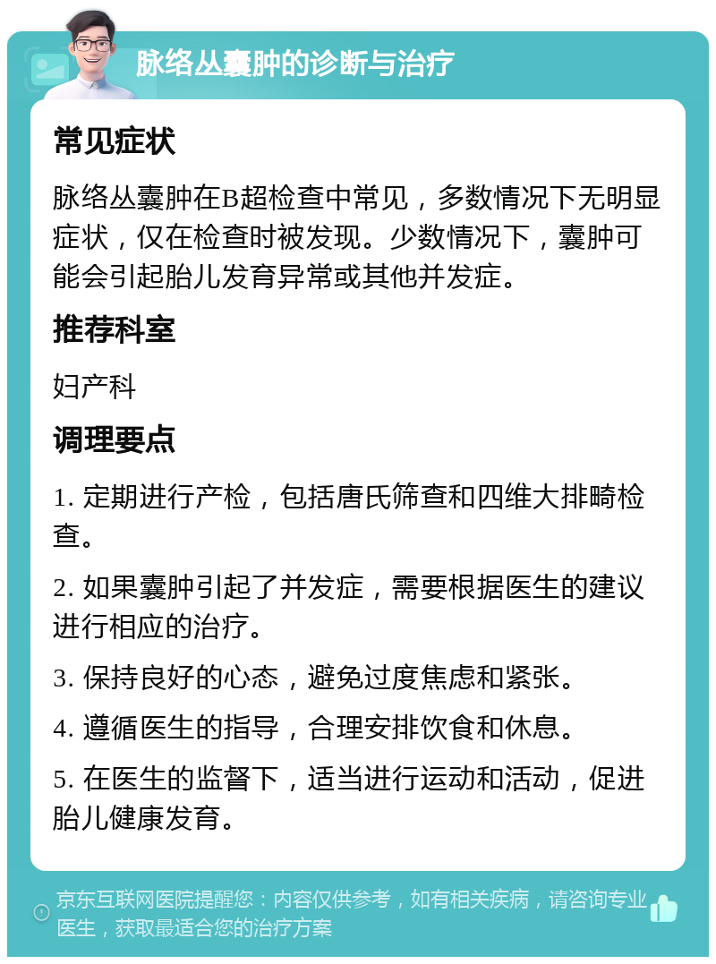 脉络丛囊肿的诊断与治疗 常见症状 脉络丛囊肿在B超检查中常见，多数情况下无明显症状，仅在检查时被发现。少数情况下，囊肿可能会引起胎儿发育异常或其他并发症。 推荐科室 妇产科 调理要点 1. 定期进行产检，包括唐氏筛查和四维大排畸检查。 2. 如果囊肿引起了并发症，需要根据医生的建议进行相应的治疗。 3. 保持良好的心态，避免过度焦虑和紧张。 4. 遵循医生的指导，合理安排饮食和休息。 5. 在医生的监督下，适当进行运动和活动，促进胎儿健康发育。