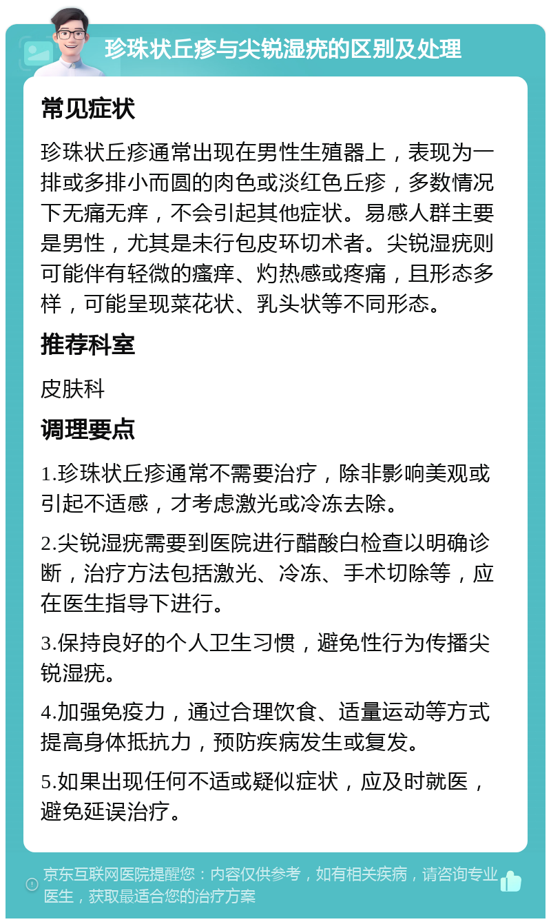 珍珠状丘疹与尖锐湿疣的区别及处理 常见症状 珍珠状丘疹通常出现在男性生殖器上，表现为一排或多排小而圆的肉色或淡红色丘疹，多数情况下无痛无痒，不会引起其他症状。易感人群主要是男性，尤其是未行包皮环切术者。尖锐湿疣则可能伴有轻微的瘙痒、灼热感或疼痛，且形态多样，可能呈现菜花状、乳头状等不同形态。 推荐科室 皮肤科 调理要点 1.珍珠状丘疹通常不需要治疗，除非影响美观或引起不适感，才考虑激光或冷冻去除。 2.尖锐湿疣需要到医院进行醋酸白检查以明确诊断，治疗方法包括激光、冷冻、手术切除等，应在医生指导下进行。 3.保持良好的个人卫生习惯，避免性行为传播尖锐湿疣。 4.加强免疫力，通过合理饮食、适量运动等方式提高身体抵抗力，预防疾病发生或复发。 5.如果出现任何不适或疑似症状，应及时就医，避免延误治疗。