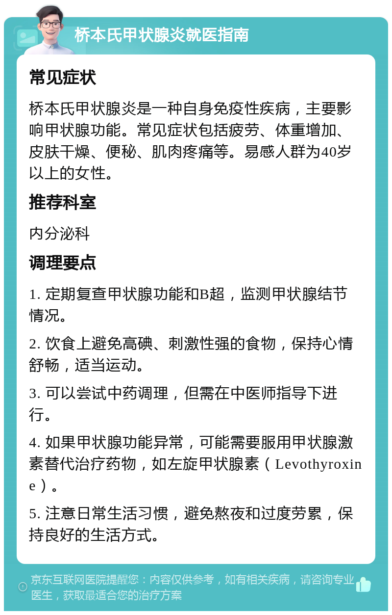 桥本氏甲状腺炎就医指南 常见症状 桥本氏甲状腺炎是一种自身免疫性疾病，主要影响甲状腺功能。常见症状包括疲劳、体重增加、皮肤干燥、便秘、肌肉疼痛等。易感人群为40岁以上的女性。 推荐科室 内分泌科 调理要点 1. 定期复查甲状腺功能和B超，监测甲状腺结节情况。 2. 饮食上避免高碘、刺激性强的食物，保持心情舒畅，适当运动。 3. 可以尝试中药调理，但需在中医师指导下进行。 4. 如果甲状腺功能异常，可能需要服用甲状腺激素替代治疗药物，如左旋甲状腺素（Levothyroxine）。 5. 注意日常生活习惯，避免熬夜和过度劳累，保持良好的生活方式。