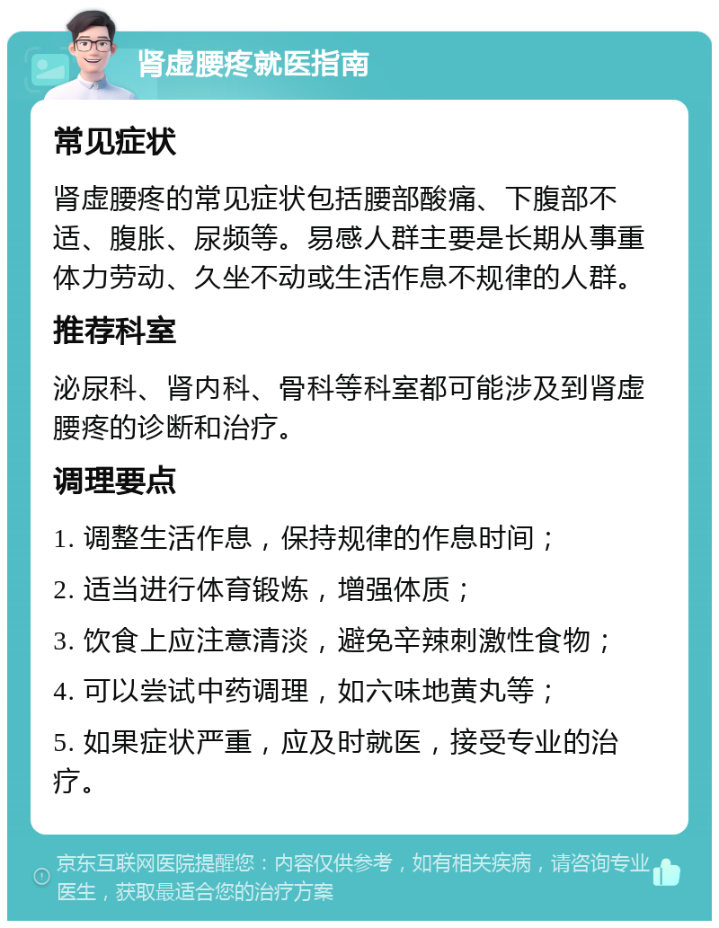 肾虚腰疼就医指南 常见症状 肾虚腰疼的常见症状包括腰部酸痛、下腹部不适、腹胀、尿频等。易感人群主要是长期从事重体力劳动、久坐不动或生活作息不规律的人群。 推荐科室 泌尿科、肾内科、骨科等科室都可能涉及到肾虚腰疼的诊断和治疗。 调理要点 1. 调整生活作息，保持规律的作息时间； 2. 适当进行体育锻炼，增强体质； 3. 饮食上应注意清淡，避免辛辣刺激性食物； 4. 可以尝试中药调理，如六味地黄丸等； 5. 如果症状严重，应及时就医，接受专业的治疗。