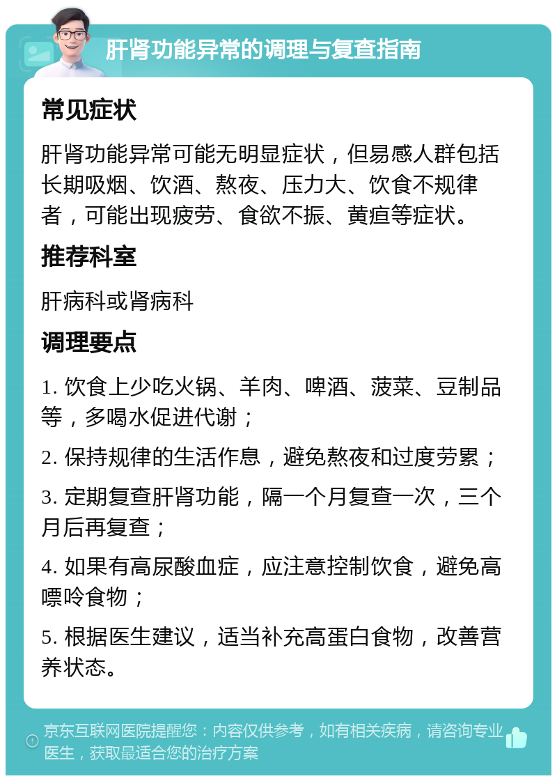 肝肾功能异常的调理与复查指南 常见症状 肝肾功能异常可能无明显症状，但易感人群包括长期吸烟、饮酒、熬夜、压力大、饮食不规律者，可能出现疲劳、食欲不振、黄疸等症状。 推荐科室 肝病科或肾病科 调理要点 1. 饮食上少吃火锅、羊肉、啤酒、菠菜、豆制品等，多喝水促进代谢； 2. 保持规律的生活作息，避免熬夜和过度劳累； 3. 定期复查肝肾功能，隔一个月复查一次，三个月后再复查； 4. 如果有高尿酸血症，应注意控制饮食，避免高嘌呤食物； 5. 根据医生建议，适当补充高蛋白食物，改善营养状态。