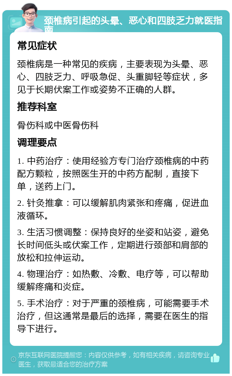 颈椎病引起的头晕、恶心和四肢乏力就医指南 常见症状 颈椎病是一种常见的疾病，主要表现为头晕、恶心、四肢乏力、呼吸急促、头重脚轻等症状，多见于长期伏案工作或姿势不正确的人群。 推荐科室 骨伤科或中医骨伤科 调理要点 1. 中药治疗：使用经验方专门治疗颈椎病的中药配方颗粒，按照医生开的中药方配制，直接下单，送药上门。 2. 针灸推拿：可以缓解肌肉紧张和疼痛，促进血液循环。 3. 生活习惯调整：保持良好的坐姿和站姿，避免长时间低头或伏案工作，定期进行颈部和肩部的放松和拉伸运动。 4. 物理治疗：如热敷、冷敷、电疗等，可以帮助缓解疼痛和炎症。 5. 手术治疗：对于严重的颈椎病，可能需要手术治疗，但这通常是最后的选择，需要在医生的指导下进行。