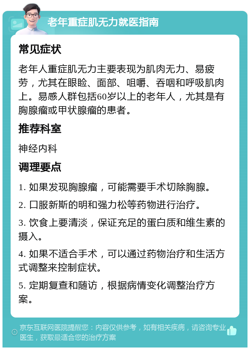 老年重症肌无力就医指南 常见症状 老年人重症肌无力主要表现为肌肉无力、易疲劳，尤其在眼睑、面部、咀嚼、吞咽和呼吸肌肉上。易感人群包括60岁以上的老年人，尤其是有胸腺瘤或甲状腺瘤的患者。 推荐科室 神经内科 调理要点 1. 如果发现胸腺瘤，可能需要手术切除胸腺。 2. 口服新斯的明和强力松等药物进行治疗。 3. 饮食上要清淡，保证充足的蛋白质和维生素的摄入。 4. 如果不适合手术，可以通过药物治疗和生活方式调整来控制症状。 5. 定期复查和随访，根据病情变化调整治疗方案。