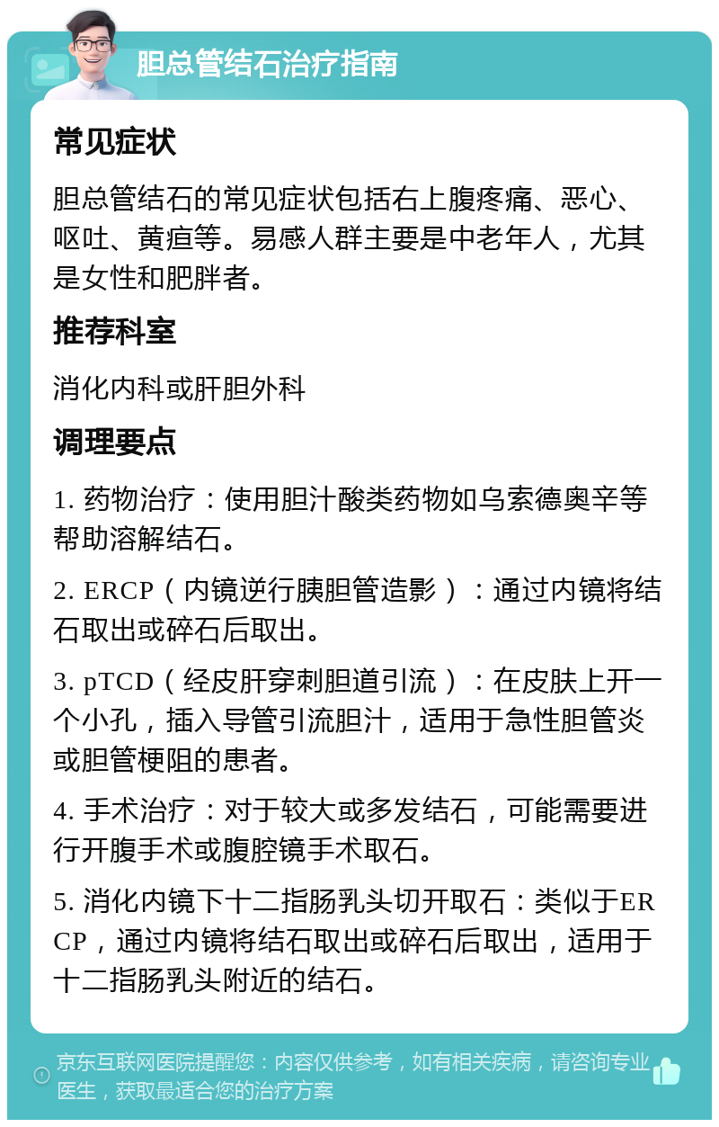 胆总管结石治疗指南 常见症状 胆总管结石的常见症状包括右上腹疼痛、恶心、呕吐、黄疸等。易感人群主要是中老年人，尤其是女性和肥胖者。 推荐科室 消化内科或肝胆外科 调理要点 1. 药物治疗：使用胆汁酸类药物如乌索德奥辛等帮助溶解结石。 2. ERCP（内镜逆行胰胆管造影）：通过内镜将结石取出或碎石后取出。 3. pTCD（经皮肝穿刺胆道引流）：在皮肤上开一个小孔，插入导管引流胆汁，适用于急性胆管炎或胆管梗阻的患者。 4. 手术治疗：对于较大或多发结石，可能需要进行开腹手术或腹腔镜手术取石。 5. 消化内镜下十二指肠乳头切开取石：类似于ERCP，通过内镜将结石取出或碎石后取出，适用于十二指肠乳头附近的结石。