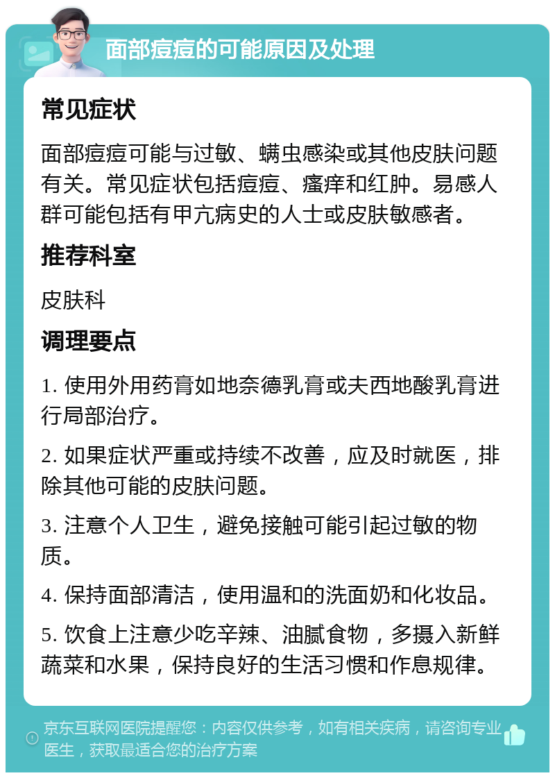 面部痘痘的可能原因及处理 常见症状 面部痘痘可能与过敏、螨虫感染或其他皮肤问题有关。常见症状包括痘痘、瘙痒和红肿。易感人群可能包括有甲亢病史的人士或皮肤敏感者。 推荐科室 皮肤科 调理要点 1. 使用外用药膏如地奈德乳膏或夫西地酸乳膏进行局部治疗。 2. 如果症状严重或持续不改善，应及时就医，排除其他可能的皮肤问题。 3. 注意个人卫生，避免接触可能引起过敏的物质。 4. 保持面部清洁，使用温和的洗面奶和化妆品。 5. 饮食上注意少吃辛辣、油腻食物，多摄入新鲜蔬菜和水果，保持良好的生活习惯和作息规律。